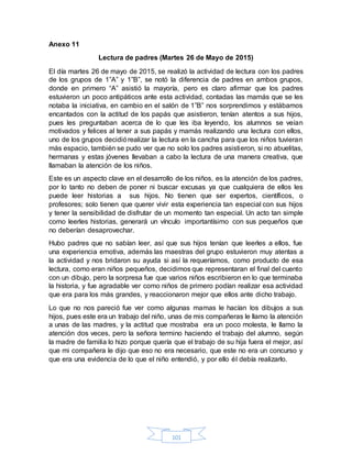 101
Anexo 11
Lectura de padres (Martes 26 de Mayo de 2015)
El día martes 26 de mayo de 2015, se realizó la actividad de lectura con los padres
de los grupos de 1”A” y 1”B”, se notó la diferencia de padres en ambos grupos,
donde en primero “A” asistió la mayoría, pero es claro afirmar que los padres
estuvieron un poco antipáticos ante esta actividad, contadas las mamás que se les
notaba la iniciativa, en cambio en el salón de 1”B” nos sorprendimos y estábamos
encantados con la actitud de los papás que asistieron, tenían atentos a sus hijos,
pues les preguntaban acerca de lo que les iba leyendo, los alumnos se veían
motivados y felices al tener a sus papás y mamás realizando una lectura con ellos,
uno de los grupos decidiórealizar la lectura en la cancha para que los niños tuvieran
más espacio, también se pudo ver que no solo los padres asistieron, si no abuelitas,
hermanas y estas jóvenes llevaban a cabo la lectura de una manera creativa, que
llamaban la atención de los niños.
Este es un aspecto clave en el desarrollo de los niños, es la atención de los padres,
por lo tanto no deben de poner ni buscar excusas ya que cualquiera de ellos les
puede leer historias a sus hijos. No tienen que ser expertos, científicos, o
profesores; solo tienen que querer vivir esta experiencia tan especial con sus hijos
y tener la sensibilidad de disfrutar de un momento tan especial. Un acto tan simple
como leerles historias, generará un vínculo importantísimo con sus pequeños que
no deberían desaprovechar.
Hubo padres que no sabían leer, así que sus hijos tenían que leerles a ellos, fue
una experiencia emotiva, además las maestras del grupo estuvieron muy atentas a
la actividad y nos bridaron su ayuda si así la requeríamos, como producto de esa
lectura, como eran niños pequeños, decidimos que representaran el final del cuento
con un dibujo, pero la sorpresa fue que varios niños escribieron en lo que terminaba
la historia, y fue agradable ver como niños de primero podían realizar esa actividad
que era para los más grandes, y reaccionaron mejor que ellos ante dicho trabajo.
Lo que no nos pareció fue ver como algunas mamas le hacían los dibujos a sus
hijos, pues este era un trabajo del niño, unas de mis compañeras le llamo la atención
a unas de las madres, y la actitud que mostraba era un poco molesta, le llamo la
atención dos veces, pero la señora termino haciendo el trabajo del alumno, según
la madre de familia lo hizo porque quería que el trabajo de su hija fuera el mejor, así
que mi compañera le dijo que eso no era necesario, que este no era un concurso y
que era una evidencia de lo que el niño entendió, y por ello él debía realizarlo.
 