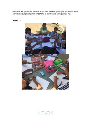 103
decir que los padres no vendrán o no van a querer participar, en verdad estas
actividades cumple algo muy importante la convivencia entre padre e hijo.
Anexo 15
 