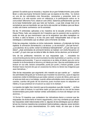 24
general. Es sabido que se necesita y requiere de un gran fortalecimiento para poder
llevar a cabo esa buena formación lectora que se espera en los niños. ‘’La lectura
es una de las actividades más frecuentes, necesarias y presentes tanto en
referencia a la vida escolar como en referencia a la participación activa en la
comunidad’’ (Monereo Font, citado en sole 2002). Sabemos perfectamente que leer
es la base fundamental para que todo ser humano, y que éste encaje bien en la
sociedad ya que es importante ver que de la vida escolar se fortalece para así llevar
a cabo una buena convivencia con la sociedad.
De las 15 entrevistas aplicadas a los maestros de la escuela primaria Josefina
Osuna Pérez, hubo una excepción de 3 maestros que no quisieron dar su opinión o
punto de vista, ya que mencionaron que en la asignatura que ellos manejaban no
se lleva a cabo la lectura y no les era para nada indispensable todo el tipo de
estrategias o actividades que se utilizan para el fomento de éstas.
Entre las preguntas incluidas en dicho instrumento destacan ¿Contempla de forma
explícita la animación (fomentación) a la lectura y a la escritura? ¿De qué forma?,
¿Los alumnos de su centro visitan la biblioteca habitualmente? ¿A qué cree que se
deba?, ¿Qué actividades de animación lectora se realizan con cierta frecuencia en
su aula? ¿A qué cree que se deba la falta de interés de los alumnos por la lectura?
Uno de los profesores menciono en sus respuestas que, ‘’…rescataba los
conocimientosprevios de los alumnostodos los días leyéndoles un cuento y con las
actividades permanentes. Y que en ocasiones si se debe al interés que uno como
maestro le va fomentando al alumno y al interés por leer. Que las actividades son la
lectura en voz alta, lectura compartida, punto por punto y lectura guiada, y para
finalizar hacía mención de que en ocasiones los libros no tienen las imágenes que
sean llamativas...’’
Otra de las respuestas que argumento otro maestro es que cuando ya ‘’…realizan
las actividades del gusto por la lectura que muestran los alumnos, y que en algunas
ocasiones visitan la biblioteca ya que estas carecen un poco de libros, pero que en
el aula eso todo eso si se trabaja, cuando utiliza actividades como canciones, audio
cuentos, cuentos del gusto de los alumnos, pues muchas veces no adquieren un
hábito y lo que practican en el aula en su casa no lo realizan..’’
La maestra de inglés hizo mención que en la asignatura que ella impartía ‘’…se lleva
mucho a cabo la lectura, lo cual tiene razón ya que para ella es una de las bases
fundamentales para poder realizar ciertas actividades a la hora de trabajar con los
alumnos…’’
12 De los 15 maestros que contestaron los indicadores dieron a conocer que las
respuestas de dichos tiene el mismo seguimiento y son muy similares ya que todas
las respuestas están relacionadas entre sí, algunas de las estrategias que se utilizan
tal vez los mismos maestros las consideran tradicionalistas y algunas veces también
las consideran un poco desmotivadoras. En cierto modo, se cree que si dicen
 