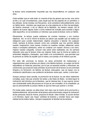 31
la lectura seria simplemente imposible que nos desarrollemos en cualquier otra
área.
Cabe señalar que en este texto no importa el tipo de género que se lea, sino cómo
se lee y en qué circunstancias; pues aquel que lee las páginas de un periódico, o
los artículos de las revistas con frecuencia, se le considera indiscutiblemente como
un hábito lector, mientras que aquel que va a las páginas de un libro de psicología,
de historia universal, o de un clásico de la literatura, de manera casual, con el
objetivo de buscar alguna duda o como material de consulta para acceder a algún
dato especifico, no se considera un individuo que posee la lectura como un hábito.
Obviamente, la lectura puede realizarse de muchas maneras y con muchos
objetivos. Así, no es lo mismo la lectura por placer que aquella que se realiza por
obligación para cumplir determinado objetivo educativo o laboral. De cualquier
modo, siempre la lectura actuará como una constante que nos permite alentar
nuestra imaginación, crear nuevos mundos en nuestras mentes, reflexionar sobre
ideas o conceptos abstractos, entrar en contacto con nuestro idioma o con otros,
mejorar nuestra ortografía, conocer más sobre otras realidades, etc. Es siempre
relevante para que la lectura rinda sus mejores frutos que la misma se realice en
ambientes relajados y tranquilos, que inviten a la concentración, que permitan que
la persona se olvide de aquello que lo rodea y se sumerja en la historia que lee.
Por todo ello promover la lectura es tarea primordial de instituciones y
organizaciones pues la lectura por placer y los hábitos lectores, no surgen de forma
espontánea en todas las personas, por lo que se necesita orientar y estructurar las
condiciones que propicien esta actividad, la promoción de la lectura es una actividad
dirigida a la formación de hábitos de lectura adecuados, que se logran con la
orientación planificada a una población de lectores sobre qué, cuánto y cómo leer.
Aunque parezca tarea sencilla, la promoción de la lectura es una labor totalmente
compleja, pues más que enseñar los textos y dar listas de títulos, se debe lograr la
motivación del individuo por la literatura, que le interese leer; lo que supone vencer
una considerable parte del proceso en el que se ven envueltos en la actualidad, ya
que es precisamente su propio interés lo que los hará que quieran o no leer.
Por todas estas razones se debe tener bien claro que la misión de la promoción y
fundamentalmente del promotor de la lectura está encaminada a lograr la motivación
de las personas hacia la misma, propiciar el vínculo entre el texto, la acción de leer
y el individuo, lograr una mayor cantidad de lectores y orientar hacia una mejor
calidad de los textos leídos, siempre respetando la libertad de los lectores.
 