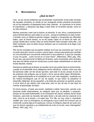 32
V. Marcoteórico
¿Qué es leer?
Leer, es uno de los problemas que se presentan mayormente en las aulas de todas
las escuelas primarias, en donde se van arraigando dichas prácticas provocando
así en los pequeños el desagrado hacia ésta, además, en ocasiones no le toman
la importancia y relevancia que llega a tener tanto en el ámbito escolar, como en
su vida cotidiana.
Muchas personas creen que la lectura es aburrida, lo ven única y exclusivamente
para el ámbito laboral, pero están en un error, porque el adentrarse en este mundo,
o tomarlo como un hábito te permite indagar, imaginar y comprender los diferentes
textos, pero al mismo tiempo, no se les puede culpar en el hecho de verlo así,
porque desde hace muchos años se viene teniendo este concepto sobre ella, y es
difícil cambiarlo, pero se debe al poco esfuerzo que en ocasiones se le llega a dar
a éste hábito.
Otro de los conceptos que se pueden analizar es el que nos menciona que “Leer es
en parte descubrir nuevos mundos, nuevas ideas, nuevas propuestas pero también
es una actividad que nos permite redescubrir lo que sabemos, lo que nos inquieta,
lo que nos gusta… quien así lee es un buen lector”. (Altamirano, 2003, pág. 129).
Es por eso, que para tomar el hábito por la lectura, sería conveniente partir de textos
que sean de interés propio en donde poco a poco vayan adentrándose en este otro
mundo llamado, lectura.
Siempre es sabidoque la lectura se concibe como una puerta hacia el conocimiento,
y ayuda en el desarrollo de la inteligencia de los individuos; muchos creen que solo
las personas cultas son las únicas que leen, pero esto no es así, porque es una de
las prácticas más antiguas que se tienen y de la cual se debe seguir alimentando,
pero, desgraciadamente en la actualidad se ve aún más rezagada y sustituida por
los medios tecnológicos que en vez de ayudar, lo que hacen es perjudicar el
desarrollo intelectual de los pequeños y de todas las personas en general; porque
si se le diera el uso debido, otra cosa sería, pero en vez de eso, lo que hace es
mermar el aprendizaje de todos.
Al mismo tiempo, el tener esa noción, habilidad y hábito hacia ésta, permite a las
personas poder desenvolverse en cualquier rama que se planteen y requieran,
porque es una base fundamental en la concepción de nuevos saberes de los seres
humanos; para todo se necesita del saber lector y de este arte tan esencial en la
vida, como lo es la lectura y el saber leer. Por ello, es muy cierto e importante
resaltar que “Leer es arriesgarse, es arriesgarse a que a partir de la lectura que se
emprende, suceda algo en el sujeto que, incluso, le obliguea dejar de ser quien era;
que las formas regulares y ya establecidas de mirar el mundo, sean interrogadas”
(Pérez, 1997, pág. 141)
 