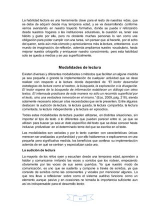 33
La habilidad lectora es una herramienta clave para el resto de nuestras vidas, que
se debe de adquirir desde muy temprana edad, y se va desarrollando conforme
vamos avanzando en nuestro trayecto formativo, donde se puede ir reforzando
desde nuestros hogares o las instituciones educativas, la cuestión es, tener ese
hábito y gusto por ella, pero no obstante muchas personas lo ven como una
obligación para poder cumplir con una tarea, sin pensar que al hacerlo, por el echo
del querer, sería aún más cómodo y apreciaríamos más la lectura, entraríamos a un
mundo de imaginación, de reflexión, además ampliamos nuestro vocabulario, hasta
mejorar nuestra ortografía y enriquecer nuestro conocimiento, pero esta habilidad
solo se queda a medias y se usa superficialmente.
Modalidades de lectura
Existen diversas y diferentes modalidades o métodos que facilitan en alguna medida
ya sea pequeña o grande la implementación de cualquier actividad que se dese
realizar con respecto a la lectura donde dependerá de “El lector desarrollar
estrategias de lectura como el rastreo, la búsqueda, la exploración o la divagación.
El lector espera de la búsqueda de información establecer un diálogo con otros
textos. El internauta practicara de esta manera no sólo un recorrido superficial por
el texto, sino una verdadera inmersión en el mismo.” (Eco, 2009, pág. 218), siendo
solamente necesario adecuar a las necesidades que se te presenten. Entre algunas
destacan: la audición de lectura, la lectura guiada, la lectura compartida, la lectura
comentada, la lectura independiente y la lectura en episodios.
Todas estas modalidades de lectura pueden utilizarse, en distintas situaciones, sin
importar el tipo de texto o lo diferentes que puedan parecer entre sí, ya que se
utilizan para buscar ya sea un dato especifico del texto que se dese conocer hasta
inclusive profundizar en el determinado teme del que se escribe en el texto.
Las modalidades son variadas y por lo tanto cuentan con características únicas
merecen ser analizadas a profundidad y por ello hablaremos e explicaremos en una
pequeña pero significativa medida, los beneficios que conlleva su implementación
además de en qué se centran y especializan cada una.
La audición de lectura
La mayoría de los niños oyen y escuchan desde una temprana edad, aprenden a
hablar y comunicarse imitando las voces y sonidos que los rodean, empezando
obviamente por las voces de sus seres queridos. Ya que nuestro modo de
comunicación, es uno que se sustenta y compone a través de sonidos, ya que
consiste de sonidos como las consonantes y vocales por mencionar algunos. Lo
que nos lleva a reflexionar sobre como el sistema auditivo funciona como un
elemento aunque pasivo y en ocasiones no tomada la importancia suficiente aun
así es indispensable para el desarrollo lector.
 