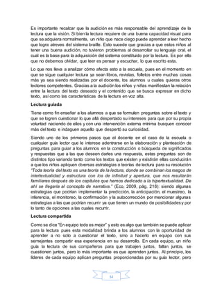 34
Es importante recalcar que la audición es más responsable del aprendizaje de la
lectura que la visión. Si bien la lectura requiere de una buena capacidad visual para
que se adquiera normalmente, un niño que nace ciego puede aprender a leer hecho
que logra atreves del sistema braille. Esto sucede que gracias a que estos niños al
tener una buena audición, no tuvieron problemas al desarrollar su lenguaje oral, el
cual es la base para la adquisición del sistema constituido por la lectura. Es por ello
que no debemos olvidar, que leer es pensar y escuchar, lo que escrito esta.
Lo que nos lleva a analizar cómo afecta esto a la escuela, pues en el momento en
que se sigue cualquier lectura ya sean libros, revistas, folletos entre muchas cosas
más ya sea siendo realizadas por el docente, los alumnos u cuales quieras otros
lectores competentes. Gracias a la audición los niños y niñas manifiestan la relación
entre la lectura del texto deseado y el contenido que se busca expresar en dicho
texto, así como las características de la lectura en voz alta.
Lectura guiada
Tiene como fin enseñar a los alumnos a que se formulen preguntas sobre el texto y
que se logren cuestionar lo que allá despertado su intereses para que por su propia
voluntad naciendo de ellos y con una intervención externa mínima busquen conocer
más del texto e indaguen aquello que despertó su curiosidad.
Siendo uno de los primeros pasos que el docente en el caso de la escuela o
cualquier guía lector que le interese adentrarse en la elaboración y planteación de
preguntas para guiar a los alumnos en la construcción o búsqueda de significados
y respuestas que a las que deseen darles una respuesta, estas preguntas son de
distintos tipo variando tanto como los textos que existen y existirán ellas conducirán
a que los niños apliquen diversas estrategias o teorías de lectura para su resolución
“Toda teoría del texto es una teoría de la lectura, donde se combinan los rasgos de
intertextualidad y estructura con los de infinitud y apertura, que nos resultarán
familiares después de los capítulos que hemos dedicado a la hipertextualidad. De
ahí se llegaría al concepto de narrativa.” (Eco, 2009, pág. 218): siendo algunas
estrategias que podrían implementar la predicción, la anticipación, el muestreo, la
inferencia, el monitoreo, la confirmación y la autocorrección por mencionar algunas
estrategias a las que podrían recurrir ya que tienen un mundo de posibilidadesy por
lo tanto de opciones a las cuales recurrir.
Lectura compartida
Como se dice “En equipo todo es mejor” y esto es algo que también se puede aplicar
para la lectura pues esta modalidad brinda a los alumnos con la oportunidad de
aprender a no solo a cuestionar el texto, sino a hacerlo en equipo con sus
semejantes compartir esa experiencia en su desarrollo. En cada equipo, un niño
guía la lectura de sus compañeros para que trabajen juntos, fallan juntos, se
cuestionen juntos, pero lo más importante es que aprenden juntos. Al principio, los
líderes de cada equipo aplican preguntas proporcionadas por su guía lector, pero
 