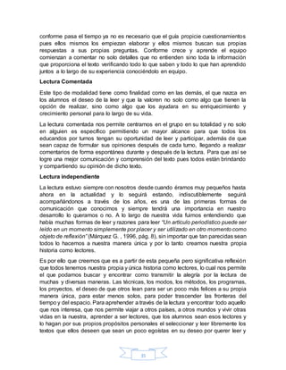 35
conforme pasa el tiempo ya no es necesario que el guía propicie cuestionamientos
pues ellos mismos los empiezan elaborar y ellos mismos buscan sus propias
respuestas a sus propias preguntas. Conforme crece y aprende el equipo
comienzan a comentar no solo detalles que no entienden sino toda la información
que proporciona el texto verificando todo lo que saben y todo lo que han aprendido
juntos a lo largo de su experiencia conociéndolo en equipo.
Lectura Comentada
Este tipo de modalidad tiene como finalidad como en las demás, el que nazca en
los alumnos el deseo de la leer y que la valoren no solo como algo que tienen la
opción de realizar, sino como algo que los ayudara en su enriquecimiento y
crecimiento personal para lo largo de su vida.
La lectura comentada nos permite centrarnos en el grupo en su totalidad y no solo
en alguien es específico permitiendo un mayor alcance para que todos los
educandos por turnos tengan su oportunidad de leer y participar, además de que
sean capaz de formular sus opiniones después de cada turno, llegando a realizar
comentarios de forma espontánea durante y después de la lectura. Para que así se
logre una mejor comunicación y comprensión del texto pues todos están brindando
y compartiendo su opinión de dicho texto.
Lectura independiente
La lectura estuvo siempre con nosotros desde cuando éramos muy pequeños hasta
ahora en la actualidad y lo seguirá estando, indiscutiblemente seguirá
acompañándonos a través de los años, es una de las primeras formas de
comunicación que conocimos y siempre tendrá una importancia en nuestro
desarrollo lo queramos o no. A lo largo de nuestra vida fuimos entendiendo que
había muchas formas de leer y razones para leer “Un artículo periodístico puede ser
leído en un momento simplemente por placer y ser utilizado en otro momento como
objeto de reflexión” (Márquez G. , 1996, pág. 8), sin importar que tan parecidas sean
todos lo hacemos a nuestra manera única y por lo tanto creamos nuestra propia
historia como lectores.
Es por ello que creemos que es a partir de esta pequeña pero significativa reflexión
que todos tenemos nuestra propia y única historia como lectores, lo cual nos permite
el que podamos buscar y encontrar como transmitir la alegría por la lectura de
muchas y diversas maneras. Las técnicas, los modos, los métodos, los programas,
los proyectos, el deseo de que otros lean para ser un poco más felices a su propia
manera única, para estar menos solos, para poder trascender las fronteras del
tiempo y del espacio. Para aprehender a través de la lectura y encontrar todo aquello
que nos interesa, que nos permite viajar a otros países, a otros mundos y vivir otras
vidas en la nuestra, aprender a ser lectores, que los alumnos sean esos lectores y
lo hagan por sus propios propósitos personales el seleccionar y leer libremente los
textos que ellos deseen que sean un poco egoístas en su deseo por querer leer y
 