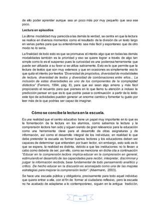 36
de ello poder aprender aunque sea un poco más por muy pequeño que sea ese
poco.
Lectura en episodios
La última modalidad muy parecida a las demás la verdad, se centra en que la lectura
se realice en diversos momentos como el resultado de la división de un texto largo
en varias partes para que su entendimiento sea más fácil y espontaneo que de otro
modo no lo seria.
La finalidad de todo esto es que se promueva el interés algo que en todas las demás
modalidades también es la prioridad y eso se quiere lograr a través de algo tan
simple como lo es el suspenso pues la curiosidad es una poderosa herramienta que
puede ser utilizada a su favor si se utiliza sabiamente. Esto es lo que permite que la
lectura de textos que son muy extensos y que en ocasiones es simplemente eso lo
que quita el interés por leerlos “Diversidad de propósitos, diversidadde modalidades
de lectura, diversidad de textos y diversidad de combinaciones entre ellos... La
inclusión de estas diversidades es uno de los componentes de la complejidad
didáctica” (Ferreiro, 1994, pág. 8), para que así sean algo ameno y más fácil
propiciando el recuerdo para que pienses en lo que llamo tu atención a incluso la
predicción pensar en que es lo que podría pasar a continuación a partir de lo leído
este tipo de actividades pueden generar un enorme cambio y fomentar tu gusto por
leer más de lo que podrías ser capaz de imaginar.
Cómo se concibe la lectura en la escuela.
Es una realidad que el centro educativo tiene un papel muy importante en lo que es
la fomentación de la lectura en los alumnos, como sabemos la lectura y la
comprensión lectora han sido y siguen siendo de gran relevancia para la educación
como una herramienta clave para el desarrollo de otras asignaturas y de
información, así como el desarrollo integral de los individuos; en realidad lo que
debe pretender la escuela es formar buenos lectores y los educadores deben ser
capaces de determinar que entienden por buen lector, sin embargo, esto solo es lo
que se espera, la realidad es distinta, debido a que las instituciones no lo llevan a
cabo como debería de ser, por ello, como se menciona en dicha cita a continuación
“Educar en la comprensión lectora implica educar en la comprensión en general,
estimulando el desarrollo de las capacidades para recibir, interpretar, discriminar y
juzgar la información recibida, base fundamental de todo pensamiento analítico y
crítico. De hecho educar en la discusión es aconsejado como una de las mejores
estrategias para mejorar la comprensión lector”. (Alvermann, 2003).
Se hace una escuela pública y obligatoria, precisamente para todo aquel individuo
que quiera entrar a ella, con el fin de formar al ciudadano reflexivo, pero la escuela
no ha acabado de adaptarse a lo contemporáneo, siguen en la antigua tradición,
 