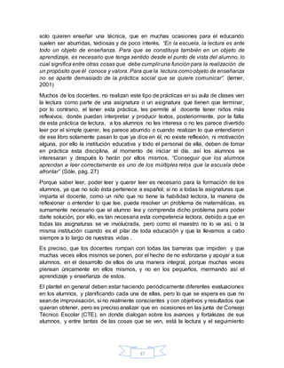 37
solo quieren enseñar una técnica, que en muchas ocasiones para el educando
suelen ser aburridas, tediosas y de poco interés. “En la escuela, la lectura es ante
todo un objeto de enseñanza. Para que se constituya también en un objeto de
aprendizaje, es necesario que tenga sentido desde el punto de vista del alumno, lo
cual significa entre otras cosas que debe cumpliruna función para la realización de
un propósito que él conoce y valora. Para que la lectura comoobjeto de enseñanza
no se aparte demasiado de la práctica social que se quiere comunicar”. (lerner,
2001)
Muchos de los docentes, no realizan este tipo de prácticas en su aula de clases ven
la lectura como parte de una asignatura o un asignatura que tienen que terminar,
por lo contrario, el tener esta práctica, les permite al docente tener niños más
reflexivos, donde puedan interpretar y producir textos, posteriormente, por la falta
de esta práctica de lectura, a los alumnos no les interesa o no les parece divertido
leer por el simple querer, les parece aburrido o cuando realizan lo que entendieron
de ese libro solamente pasan lo que ya dice en él, no existe reflexión, ni motivación
alguna, por ello la institución educativa y todo el personal de ella, deben de tomar
en práctica esta disciplina, al momento de iniciar el día, así los alumnos se
interesaran y después lo harán por ellos mismos, “Conseguir que los alumnos
aprendan a leer correctamente es uno de los múltiples retos que la escuela debe
afrontar” (Sóle, pág. 27)
Porque saber leer, poder leer y querer leer es necesario para la formación de los
alumnos, ya que no solo ésta pertenece a español, si no a todas la asignaturas que
imparta el docente, como un niño que no tiene la habilidad lectora, la manera de
reflexionar o entender lo que lee, puede resolver un problema de matemáticas, es
sumamente necesario que el alumno lea y comprenda dicho problema para poder
darle solución, por ello, es tan necesaria esta competencia lectora, debido a que en
todas las asignaturas se ve involucrada, pero como el maestro no lo ve así, o la
misma institución cuando es el pilar de toda educación y que la llevamos a cabo
siempre a lo largo de nuestras vidas .
Es preciso, que los docentes rompan con todas las barreras que impiden y que
muchas veces ellos mismos se ponen, por el hecho de no esforzarse y apoyar a sus
alumnos, en el desarrollo de ellos de una manera integral, porque muchas veces
piensan únicamente en ellos mismos, y no en los pequeños, mermando así el
aprendizaje y enseñanza de estos.
El plantel en general deben estar haciendo periódicamente diferentes evaluaciones
en los alumnos, y planificando cada una de ellas, pero lo que se espera es que no
sean de improvisación, si no realmente conscientes y con objetivos y resultados que
quieran obtener, pero es preciso analizar que en ocasiones en las junta de Consejo
Técnico Escolar (CTE), en donde dialogan sobre los avances y fortalezas de sus
alumnos, y entre tantas de las cosas que se ven, está la lectura y el seguimiento
 