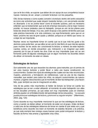 38
que se le da a ésta, se supone que deben de con apoyo de sus compañeros buscar
nuevas maneras de ver, actuar y concebir la lectura con los pequeños.
Otro de las maneras a como sueles concebir a la lectura dentro del centro educativo
es como una actividad que suele requerir bastante tiempo, y en una jornada escolar
no alcanzaría o no se podría hacer como el docente quisiera, pero es necesario
entender que es fundamental que se le dé el tiempo necesario y de la mejor manera
posible, no buscar pretextos para no trabajarlo, porque es uno de los pilares para
todas las áreas de trabajo. A su vez, pedir el apoyo a los padres de familia para que
esta práctica trascienda a la vida cotidiana y se siga fomentando para que en un
futuro próximo les sea de gran ayuda y utilidad; porque es un hábito que nunca va
a dejar de ser importante.
Muchas veces es importante tomar en cuenta que es lo que más les gusta a los
alumnos para poder leer, ya que ellos se van por lo más fácil y lo que más les agrada
pues muchas de las veces van concibiendo la lectura a manera de estar leyendo
cuentos cortos, en donde encuentran una motivación o se imaginan que están
pasando por lo que el cuento les dice. Esto es muy importante pues así se van
formando parte de algunas estrategias que en algún momento los docentes deben
de utilizar al momento de estar en clases.
Estrategias de lectura
Son solamente una vía que necesitan los alumnos para instruirlos por el camino de
ser unos buenos lectores y poder llevar a cabo una buena construcción de
conocimientos. Existen tres tipos de estrategias las cuales son las más reconocidas:
muestro, predicción, y formulación de indiferencias. Leer es una de las mejores
maravillas que existen para todos los niños, es adquirir conocimientos de nuevos
mundos y lugares desconocidos que al momento de leer los transportan y los hacen
feliz, pues también se crea la imaginación en ellos.
Una de las partes más importantes al hablar de lectura es tomar en cuenta las
estrategias que se van a estar utilizando al momento de estar trabajando con ellas
en las escuelas primarias, ya que estas son muy importantes pues en diversos
ámbitos ayudan en el fortalecimiento del aprendizaje de los educandos. ´´La escuela
puede promover estrategias de lectura y promover su regular empleo´´ (Altamirano,
2003, pág. 124)
Como docente es muy importante mencionar lo que son las estrategias de lectura,
como y cuando se deben utilizar al momento de estar con el grupo. Antes de llevar
a cabo una de las estrategias debemos de tomar en cuenta lo que estas son y qué
beneficios como docente nos traen al momento de estarlas llevando a la práctica,
ya que esta siempre trae consigo cosas buenas para poder enriquecer la lectura y
hacerla de forma más amena y agradable a los niños.
 