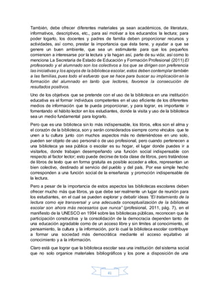 41
También, debe ofrecer diferentes materiales ya sean académicos, de literatura,
informativos, descriptivos, etc., para así motivar a los educandos la lectura; para
poder logarlo, los docentes y padres de familia deben proporcionar recursos y
actividades, así como, prestar la importancia que ésta tiene, y ayudar a que se
genere un buen ambiente, que sea un estimulante para que los pequeños
comiencen a interesarse por la lectura y la hagan así, parte de su vida; así como lo
menciona La Secretaria de Estado de Educación y Formación Profesional (2011) El
profesorado y el alumnado son los colectivos a los que se dirigen con preferencia
las iniciativas y los apoyos de la biblioteca escolar, estos deben contemplar también
a las familias, pues todo el esfuerzo que se hace para buscar su implicación en la
formación del alumnado en tanto que lectores, favorece la consecución de
resultados positivos.
Uno de los objetivos que se pretende con el uso de la biblioteca en una institución
educativa es el formar individuos competentes en el uso eficiente de los diferentes
medios de información que te pueda proporcionar, y para lograr, es importante ir
fomentando el hábito lector en los estudiantes, donde la visita y uso de la biblioteca
sea un medio fundamental para lograrlo.
Pero que es una biblioteca sin lo más indispensable, los libros, ellos son el alma y
el corazón de la biblioteca, son y serán considerados siempre como vínculos que te
unen a tu cultura junto con muchos aspectos más no deteniéndose en uno solo,
pueden ser objeto de uso personal o de uso profesional, pero cuando pertenecen a
una biblioteca ya sea pública o escolar es su hogar, el lugar donde puedes ir a
visitarlos, donde trabajan desempeñando una función social indispensable con
respecto al factor lector; esto puede decirse de toda clase de libros, pero tratándose
de libros de texto que en forma gratuita es posible acceder a ellos, representan un
bien colectivo, destinado al servicio del pueblo y del país. Por ese simple hecho
corresponden a una función social de la enseñanza y promoción indispensable de
la lectura.
Pero a pesar de la importancia de estos aspectos las bibliotecas escolares deben
ofrecer mucho más que libros, ya que debe ser realmente un lugar de reunión para
los estudiantes, en el cual se pueden explorar y debatir ideas “El tratamiento de la
lectura como eje transversal y una adecuada conceptualización de la biblioteca
escolar son ahora más necesarios que nunca” (profesional, 2011, pág. 7), en el
manifiesto de la UNESCO en 1994 sobre las bibliotecas públicas, reconocen que la
participación constructiva y la consolidación de la democracia dependen tanto de
una educación agradable como de un acceso libre y sin límites al conocimiento, el
pensamiento, la cultura y la información, por lo cual la biblioteca escolar contribuye
a formar una sociedad más democrática mediante el acceso equitativo al
conocimiento y a la información.
Claro está que lograr que la biblioteca escolar sea una institución del sistema social
que no solo organice materiales bibliográficos y los pone a disposición de una
 