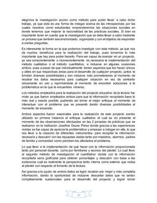 43
elegimos la investigación acción como método para poder llevar a cabo dicho
trabajo, ya que esta es una forma de indagar acerca de las introspectivas por las
cuales nosotros como estudiantes emprenderemos las situaciones sociales en
donde tenemos que mejorar la racionalidad de las prácticas sociales. Si bien es
importante tener en cuenta que la investigación que se debe llevar a cabo mediante
un proceso que también sea sincronizado, organizado y con el objetivo de responder
a ciertas preguntas.
Es interesante la forma en la que podemos investigar con este método, ya que nos
da muchos beneficios para la realización del trabajo, pues tomamos lo más
importante que hay para poder hacerlo. Para ser capaz de avanzar en un proyecto,
ya sea conscientemente o inconscientemente es necesaria la implementación del
método cualitativo o el método cuantitativo, e inclusive en algunas ocasiones
ambos, pues a pesar de que individualmente tienen aspectos que los hacen únicos
y útiles en sus respectivas áreas para el desarrollo de cualquier proyecto, juntos te
brindan diversas posibilidades y son inclusive más prometedores al momento de
recabar los datos necesarios para cualquier situación en vez de centrarte
únicamente en uno y reprimiéndote al momento de encontrar soluciones a la
problemática en la que te encuentres inmerso.
Los métodos empleados para la realización del proyecto educativo de la lectura fue
mixto ya que fueron empleados ambos para que la información recopilado fuera lo
más real y exacta posible, pudiendo así tomar el mejor enfoque al momento de
interactuar con el problema que se presentó dando diversas posibilidades al
momento de encararlo.
Ambos aspectos fueron esenciales para la realización de este proyecto siendo
utilizado en primera instancia el enfoque cualitativo el cual se vio presente al
momento de las observaciones efectuadas en las 2 jornadas de prácticas que se
realizaron en la institución Josefina Osuna Pérez donde gracias a las experiencias
vividas se fue capaz de apreciar la problemática y empezar a indagar en ella, lo que
nos llevó a la creación de diferentes instrumentos para recopilar la información
necesaria y descubrir con las repuestas dadas tanto por maestros, alumnos, padres
de familia y comunidad como perciben los afectados el problema.
Lo que llevo a la implementación de qué hacer con la información proporcionada
tanto por personal docente, como por familiares y vecinos del plantel. Lo cual llevo
al segundo método de investigación el cuantitativo donde con la información
recopilada seria graficada para obtener porcentajes y descubrir con base a las
evidencias cual es realmente la perspectiva tanto interna como externa que rodea
al plantel con respecto al fomento de la lectura.
Así gracias a la ayudo de ambos datos se logró recabar una mejor y más completa
información, dando la oportunidad de inclusive descartar datos que no serían
completamente sustanciales para el desarrollo del proyecto y lograr tomar
 