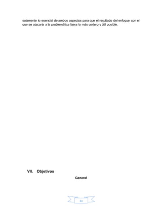 44
solamente lo esencial de ambos aspectos para que el resultado del enfoque con el
que se atacaría a la problemática fuera lo más certero y útil posible.
VII. Objetivos
General
 