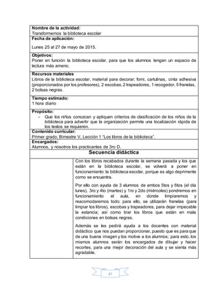 47
Nombre de la actividad:
Transformemos la biblioteca escolar
Fecha de aplicación:
Lunes 25 al 27 de mayo de 2015.
Objetivos:
Poner en función la biblioteca escolar, para que los alumnos tengan un espacio de
lectura más ameno.
Recursos materiales
Libros de la biblioteca escolar, material para decorar; fomi, cartulinas, cinta adhesiva
(proporcionados por los profesores), 2 escobas, 2 trapeadores, 1 recogedor, 5 franelas,
2 bolsas negras.
Tiempo estimado:
1 hora diario
Propósito:
- Que los niños conozcan y apliquen criterios de clasificación de los niños de la
biblioteca para advertir que la organización permite una localización rápida de
los textos se requieren.
Contenido curricular:
Primer grado, Bimestre V, Lección 1 “Los libros de la biblioteca”.
Encargados:
Alumnos, y nosotros los practicantes de 3ro D.
Secuencia didáctica
Con los libros recabados durante la semana pasada y los que
están en la biblioteca escolar, se volverá a poner en
funcionamiento la biblioteca escolar, porque es algo deprimente
como se encuentra.
Por ello con ayuda de 3 alumnos de ambos 5tos y 6tos (el día
lunes), 3ro y 4to (martes) y 1ro y 2do (miércoles) pondremos en
funcionamiento el aula, en donde limpiaremos y
reacomodaremos todo; para ello, se utilizarán franelas (para
limpiar los libros), escobas y trapeadores, para dejar impecable
la estancia; así como tirar los libros que están en mala
condiciones en bolsas negras.
Además se les pedirá ayuda a los docentes con material
didáctico que nos puedan proporcionar, puesto que es para que
de una buena imagen y los motive a los alumnos; para esto, los
mismos alumnos serán los encargados de dibujar y hacer
recortes, para una mejor decoración del aula y se sienta más
agradable.
 