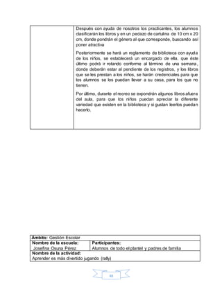 48
Después con ayuda de nosotros los practicantes, los alumnos
clasificarán los libros y en un pedazo de cartulina de 10 cm x 20
cm, donde pondrán el género al que corresponde, buscando así
poner atractiva
Posteriormente se hará un reglamento de biblioteca con ayuda
de los niños, se establecerá un encargado de ella, que éste
último podrá ir rotando conforme al término de una semana,
donde deberán estar al pendiente de los registros, y los libros
que se les prestan a los niños, se harán credenciales para que
los alumnos se los puedan llevar a su casa, para los que no
tienen.
Por último, durante el recreo se expondrán algunos libros afuera
del aula, para que los niños puedan apreciar la diferente
variedad que existen en la biblioteca y si gustan leerlos puedan
hacerlo.
Ámbito: Gestión Escolar
Nombre de la escuela:
Josefina Osuna Pérez
Participantes:
Alumnos de todo el plantel y padres de familia
Nombre de la actividad:
Aprender es más divertido jugando (rally)
 