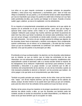 5
Los niños en su gran mayoría comienzan a presentar actitudes de pequeños
vándalos y otros pocos muy respetuosos y acomedidos, pero claro en todo eso
influye la enseñanza de sus padres, y en el ambiente donde se estén desarrollando
por eso es importante que aunque los padres no estén todo el tiempo con sus hijos
estén pendientes de ellos, que muchos por trabajar no lo hacen. Durante el recreo
suelen jugar y platicar, ya sea en la explanada o en los alrededores.
En su mayoría el comportamiento presentado por los alumnos es lo que cabría de
esperar con el ambiente en el que se desenvuelven, pero claro que se llega a
apreciar tanto cosas buenas como malas en su ambiente educativo como en
cualquier institución pues aunque hay muchos alumnos que tienen la paciencia de
estar bien hay otros que tienen la destreza de siempre estar portándose mal y tal
vez son así por el lugar o el ambiente en donde están viviendo o como los padres
los están educando. Así como a la vez se logra apreciar la entrega que algunos de
los docentes tienen hacia el alumnado y también como algunos otros simplemente
quieren conformarse con el mínimo en su desempeño, y de este tipo hay muchos
casos ya que los docentes simplemente se conforman con atender a los mejores
alumnos a los que los padres si se preocupan por ellos.
El ambiente en el que se desenvuelven los alumnos con los docentes cabe destacar
que es distante, ya que es notorio que en todas las actividades en las que
interactúan con sus educandos no prestan la atención requerida, resaltándose esto
especialmente cuando el alumnado sale a su receso escolar donde la mayoría de
los trabajadores de la institución implementan ese tiempo para centrarse en otras
actividades y descuidan a su grupo escolar. Lo que ocasiona que no allá un
monitoreo del comportamiento de los alumnos en uno de los momentos cuando es
más necesario prestarles la atención e intervenir con los acciones que realizan, de
cómo juegan o de que tanto es el comportamiento que ellos tienen.
También se puede percatar que aunque muchos de los niños viven por los barrios
más ``bajos`` son de los mejores alumnos que hay en algunos de los salones de
clases, aunque de esta manera no se puede decir que todos ya que son contados,
pues para los otros el ver las actitudes de los padres es lo que los hace ser así.
Muchas de las veces el que los maestros no le pongan esa atención necesaria a los
alumnos les afecta mucho a ellos, ya que los docentes son también parte del
contexto escolar en donde los educandos se están desarrollando y la influencia de
estos es la que hace también que no se ayuden en nada.
 