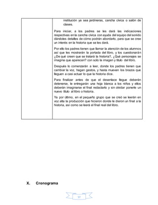 57
institución ya sea jardineras, cancha cívica o salón de
clases.
Para iniciar, a los padres se les dará las indicaciones
respectivas en la cancha cívica con ayuda del equipo del sonido
dándoles detalles de cómo podrán abordarlo, para que se cree
un interés en la historia que se les dará.
Por ello los padres tienen que llamar la atención de los alumnos
así que les mostrarán la portada del libro, y los cuestionarán
¿De qué creen que se tratará la historia?, ¿Qué personajes se
imagina que aparecen? con solo la imagen y título del libro.
Después lo comenzarán a leer, donde los padres tienen que
cambiar la voz, hagan gestos, y hasta muevan los brazos que
lleguen a casi actuar lo que la historia dice.
Para finalizar antes de que el desenlace llegue deberán
detenerse, le entregarán una hoja blanca a los niños y ellos
deberán imaginarse el final redactarlo y sin olvidar ponerle un
nuevo título al libro o historia.
Ya por último, en el pequeño grupo que se creó se leerán en
voz alta la producción que hicieron donde le dieron un final a la
historia, así como se leerá el final real del libro.
X. Cronograma
 