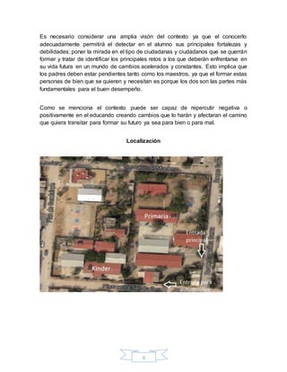 6
Es necesario considerar una amplia visón del contexto ya que el conocerlo
adecuadamente permitirá el detectar en el alumno sus principales fortalezas y
debilidades; poner la mirada en el tipo de ciudadanas y ciudadanos que se querrán
formar y tratar de identificar los principales retos a los que deberán enfrentarse en
su vida futura en un mundo de cambios acelerados y constantes. Esto implica que
los padres deben estar pendientes tanto como los maestros, ya que el formar estas
personas de bien que se quieren y necesitan es porque los dos son las partes más
fundamentales para el buen desempeño.
Como se menciona el contexto puede ser capaz de repercutir negativa o
positivamente en el educando creando cambios que lo harán y afectaran el camino
que quiera transitar para formar su futuro ya sea para bien o para mal.
Localización
 
