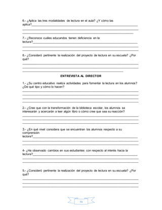 74
6.- ¿Aplica las tres modalidades de lectura en el aula? ¿Y cómo las
aplica?_______________________________________________________________
_____________________________________________________________________
__________________________________________________________________
7.- ¿Reconoce cuáles educandos tienen deficiencia en la
lectura?______________________________________________________________
_____________________________________________________________________
_____________________________________________________________________
8.- ¿Consideró pertinente la realización del proyecto de lectura en su escuela? ¿Por
qué?
_____________________________________________________________________
_____________________________________________________________________
____________________________________________________________
ENTREVISTA AL DIRECTOR
1.- ¿Su centro educativo realiza actividades para fomentar la lectura en los alumnos?
¿De qué tipo y cómo lo hacen?
_____________________________________________________________________
_____________________________________________________________________
_____________________________________________________________________
_____________________________________________________________________
2.- ¿Cree que con la transformación de la biblioteca escolar, los alumnos se
interesarán y acercarán a leer algún libro o cómo cree que sea su reacción?
_____________________________________________________________________
_____________________________________________________________________
_____________________________________________________________________
3.- ¿En qué nivel considera que se encuentran los alumnos respecto a su
comprensión
lectora?______________________________________________________________
_____________________________________________________________________
_____________________________________________________________________
4- ¿Ha observado cambios en sus estudiantes con respecto al interés hacia la
lectura?______________________________________________________________
_____________________________________________________________________
_____________________________________________________________________
5.- ¿Consideró pertinente la realización del proyecto de lectura en su escuela? ¿Por
qué?
_____________________________________________________________________
_____________________________________________________________________
_____________________________________________________________________
 