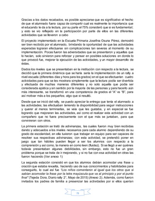 78
Gracias a los datos recabados, es posible apreciarse que es significativo el hecho
de que el alumnado fuera capaz de compartir cual es realmente la importancia que
el educando le da a la lectura, por su parte el 75% consideró que si es fundamental;
y esto se vio reflejado en la participación por parte de ellos en las diferentes
actividades que se llevaron a cabo
El proyecto implementado en la Escuela Primaria Josefina Osuna Pérez, demostró
ser bien recibido por el alumnado, brindando la oportunidad de que las actividades
esperadas lograran efectuarse sin complicaciones tan severas al momento de su
implementación. Pocas fueron las adversidades que se presentaron y aquellas que
lo hacían, solo sirvieron para reforzar y pensar en posibles soluciones en donde lo
que provocó fue, mejorar la ejecución de las actividades, y un mayor desarrollo de
éstas.
Dados los niveles que se presentaban en la institución con respecto a la lectura, se
decidió que la primera dinámica que se haría sería la implementación de un rally a
nivel escuela (diferentes días y hora para los grados) en el que se efectuarían cuatro
actividades para que se les mostrara simplemente que la lectura podía ser divertida
y efectuada de muchas maneras diferentes y no solo aquella que podía ser
considerada apática y sin sentido por la mayoría de las personas y para hacerlo aún
más interesante, se transformó en una competencia de grados el “A” vs “B”, para
así motivar más a los pequeños; algo que si resultó.
Desde que se inició del rally, se puedo apreciar la entrega que tenía el alumnado a
las actividades; las efectuaban teniendo la disponibilidad para seguir instrucciones
y querer al menos terminarlas, se veía que les gustaba, y en especial se fue
logrando que mejoraran las actividades, así como el realizar esta actividad con un
compañero que no fuera precisamente con el que más se juntaban, para que
convivieran con otros.
La primera estación se trató de adivinanzas, las cuales fueron muy bien recibidas
dando y adecuados a los niveles necesarios para cada alumno dependiendo de su
grado de escolaridad, en ella tuvieron que trabajar en equipo para ser capaces de
resolver sus respectivas adivinanzas; con esta actividad, se pretendió poner en
juego que tan hábiles pueden llegar a ser los alumnos con respecto a la
comprensión y así como, la manera en como leen (fluidez). Si se llegó a ver quiénes
todavía presentaban algunas debilidades, sin embargo, esto no fue un gran
problema porque se trata de ir mejorando, y si no fue con esa actividad en otras las
fueron haciendo (Ver anexo 1)
La segunda estación consistió en que los alumnos debían acomodar una frase u
oración que estaba revuelta, haciendo uso de sus conocimientos y habilidades para
conseguirlo, lo cual así fue “Los niños comentaron al igual que los otros que si
sabían acomodar la frase por la letra mayúscula que va al principio y por el punto
final” (Tejeda Dora, Diario rally 2°, Mayo de 2015) (Anexo 2). Además, como fueron
invitados los padres de familia a presenciar las actividades por si ellos querían
 