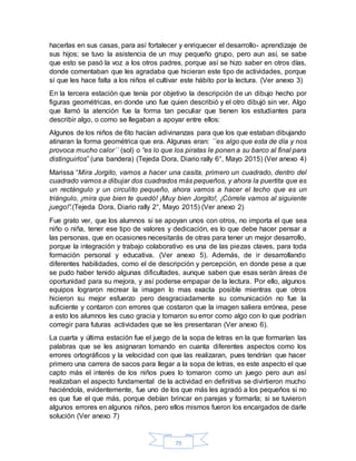 79
hacerlas en sus casas, para así fortalecer y enriquecer el desarrollo- aprendizaje de
sus hijos; se tuvo la asistencia de un muy pequeño grupo, pero aun así, se sabe
que esto se pasó la voz a los otros padres, porque así se hizo saber en otros días,
donde comentaban que les agradaba que hicieran este tipo de actividades, porque
sí que les hace falta a los niños el cultivar este hábito por la lectura. (Ver anexo 3)
En la tercera estación que tenía por objetivo la descripción de un dibujo hecho por
figuras geométricas, en donde uno fue quien describió y el otro dibujó sin ver. Algo
que llamó la atención fue la forma tan peculiar que tienen los estudiantes para
describir algo, o como se llegaban a apoyar entre ellos:
Algunos de los niños de 6to hacían adivinanzas para que los que estaban dibujando
atinaran la forma geométrica que era. Algunas eran: ´´es algo que esta de día y nos
provoca mucho calor´´ (sol) o “es lo que los piratas le ponen a su barco al final para
distinguirlos” (una bandera) (Tejeda Dora, Diario rally 6°, Mayo 2015) (Ver anexo 4)
Marissa “Mira Jorgito, vamos a hacer una casita, primero un cuadrado, dentro del
cuadrado vamos a dibujar dos cuadrados más pequeños, y ahora la puertita que es
un rectángulo y un circulito pequeño, ahora vamos a hacer el techo que es un
triángulo, ¡mira que bien te quedó! ¡Muy bien Jorgito!, ¡Córrele vamos al siguiente
juego!”.(Tejeda Dora, Diario rally 2°, Mayo 2015) (Ver anexo 2)
Fue grato ver, que los alumnos si se apoyan unos con otros, no importa el que sea
niño o niña, tener ese tipo de valores y dedicación, es lo que debe hacer pensar a
las personas, que en ocasiones necesitarás de otras para tener un mejor desarrollo,
porque la integración y trabajo colaborativo es una de las piezas claves, para toda
formación personal y educativa. (Ver anexo 5). Además, de ir desarrollando
diferentes habilidades, como el de descripción y percepción, en donde pese a que
se pudo haber tenido algunas dificultades, aunque saben que esas serán áreas de
oportunidad para su mejora, y así poderse empapar de la lectura. Por ello, algunos
equipos lograron recrear la imagen lo mas exacta posible mientras que otros
hicieron su mejor esfuerzo pero desgraciadamente su comunicación no fue la
suficiente y contaron con errores que costaron que la imagen saliera errónea, pese
a esto los alumnos les cuso gracia y tomaron su error como algo con lo que podrían
corregir para futuras actividades que se les presentaran (Ver anexo 6).
La cuarta y última estación fue el juego de la sopa de letras en la que formarían las
palabras que se les asignaran tomando en cuanta diferentes aspectos como los
errores ortográficos y la velocidad con que las realizaran, pues tendrían que hacer
primero una carrera de sacos para llegar a la sopa de letras, es este aspecto el que
capto más el interés de los niños pues lo tomaron como un juego pero aun así
realizaban el aspecto fundamental de la actividad en definitiva se divirtieron mucho
haciéndola, evidentemente, fue uno de los que más les agradó a los pequeños si no
es que fue el que más, porque debían brincar en parejas y formarla; si se tuvieron
algunos errores en algunos niños, pero ellos mismos fueron los encargados de darle
solución (Ver anexo 7)
 
