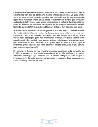 80
Las primeras experiencias que se obtuvieron al inicio de su implementación fueron
sustanciales para que se lograra una mejora en los días próximos ya que permitió
ver y por ende corregir aquellos detalles que permitirían que lo que se esperaba
lograr fuera más fácil. Pronto se fue capaz de entender que tendría que adecuarse
cada actividad al nivel del grupo que se esperaba que la realizara, fue grato observar
como los alumnos se ayudaban y trabajaban en equipo para participar en el rally,
logrando que en definitiva la actividad fuera un éxito por muy pequeño que fuera.
Además, cambio la manera de pensar y de ver a la lectura, que no fuera únicamente
del modo tradicional como muchos lo llaman, claramente este modo si es muy
importante, pero si los alumnos no cuentan con ese interés hacia él, se deben
buscar otras estrategias para irlos involucrando en ellas, sin que lo sientan como
una obligación. En realidad, hubo quienes pidieron adivinanzas, y hasta las frases,
para escribirlas en sus cuadernos y así poder jugar en casa con sus papás o
hermanos; jamás se pensó que fuera a suceder de esta forma, pero llegó a ser una
linda sorpresa (Ver anexo 8)
En general, la lectura es muy importante porque contribuye a la formación de
individuos autónomos capaces de desenvolverse en su vida cotidiana, y el realizar
diferentes estrategias que permitan que el alumno indague en este mágico e
inmenso mundo llamado “lectura”, es fascinante, y más de si lleva a cabo de una
forma creativa y fuera de lo rutinario.
 