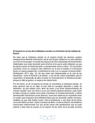 86
El impacto en el uso de la biblioteca escolar en el fomento de los hábitos de
lectura
Sé sabe que la biblioteca escolar es el espacio donde los alumnos pueden
empaparse de diferente información que le sea de gran utilidad en su vida cotidiana
así como en la escuela, en donde les proporciona a los estudiantes las herramientas
intelectuales que estos necesitan para la forma en la que la están utilizando ya que
les ayuda a poner en funcionamiento su pensamiento activo y crítico ´´En los centros
escolares, como en cualquier otra institución en la que el estudio y la formación
tienen un papel protagonista, la biblioteca ha sido y es un espacio imprescindible´´
(Profesional, 2011, pág. 12). No hay nada más indispensable en la vida de los
educandos como el fomento a la lectura, y una de las cosas importantes para la
capacidad y el desarrollo de ellos es tener en funcionamiento la biblioteca escolar,
porque en ella se genera un espacio de interés lector.
Por tal motivo, al ver el espacio en donde se encontraba la biblioteca escolar, se
pudo apreciar que es un lugar el cual está en completo desorden y hasta en
abandono, ya que estaba sucio, lleno de polvo y los libros desacomodados de
manera revuelta unos con otros y no en sus mismos géneros literarios, pues nadie
la había tomado en cuenta como parte importante en el desenvolvimiento y hábito
del desarrollo de la lectura en los alumnos; como bien sabemos es importante tener
en cuenta que el espacio de la biblioteca tiene que ser accesible, amplio, luminoso,
ventilado ya que esto facilita mucho más la localización y uso tanto de los libros
como del interés por leer. Darse a la tarea de llevar a cabo la solución del problema
mencionado anteriormente fue una de las cosas más satisfactorias que se pudo
obtener y todo esto es porque en la mayoría de los niños de la escuela primaria
 