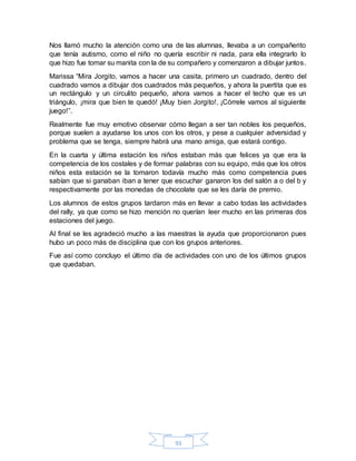 93
Nos llamó mucho la atención como una de las alumnas, llevaba a un compañerito
que tenía autismo, como el niño no quería escribir ni nada, para ella integrarlo lo
que hizo fue tomar su manita con la de su compañero y comenzaron a dibujar juntos.
Marissa “Mira Jorgito, vamos a hacer una casita, primero un cuadrado, dentro del
cuadrado vamos a dibujar dos cuadrados más pequeños, y ahora la puertita que es
un rectángulo y un circulito pequeño, ahora vamos a hacer el techo que es un
triángulo, ¡mira que bien te quedó! ¡Muy bien Jorgito!, ¡Córrele vamos al siguiente
juego!”.
Realmente fue muy emotivo observar cómo llegan a ser tan nobles los pequeños,
porque suelen a ayudarse los unos con los otros, y pese a cualquier adversidad y
problema que se tenga, siempre habrá una mano amiga, que estará contigo.
En la cuarta y última estación los niños estaban más que felices ya que era la
competencia de los costales y de formar palabras con su equipo, más que los otros
niños esta estación se la tomaron todavía mucho más como competencia pues
sabían que si ganaban iban a tener que escuchar ganaron los del salón a o del b y
respectivamente por las monedas de chocolate que se les daría de premio.
Los alumnos de estos grupos tardaron más en llevar a cabo todas las actividades
del rally, ya que como se hizo mención no querían leer mucho en las primeras dos
estaciones del juego.
Al final se les agradeció mucho a las maestras la ayuda que proporcionaron pues
hubo un poco más de disciplina que con los grupos anteriores.
Fue así como concluyo el último día de actividades con uno de los últimos grupos
que quedaban.
 