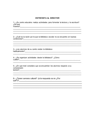 ENTREVISTA AL DIRECTOR
1.- ¿Su centro educativo realiza actividades para fomentar la lectura y la escritura?
¿De qué
manera?_____________________________________________________________
_____________________________________________________________________
_____________________________________________________________________
_____________________________________________________________________
2.- ¿Cuál es la razón por la que la biblioteca escolar no se encuentra en buenas
condiciones?__________________________________________________________
_____________________________________________________________________
_____________________________________________________________________
_____________________________________________________________________
3.- ¿Los alumnos de su centro visitan la biblioteca
habitualmente?________________________________________________________
_____________________________________________________________________
4.- ¿Se organizan actividades desde la biblioteca? ¿Cómo
cuáles?______________________________________________________________
_____________________________________________________________________
5.- ¿En qué nivel considera que se encuentran los alumnos respecto a su
comprensión
lectora?______________________________________________________________
_____________________________________________________________________
_____________________________________________________________________
6.- ¿Tienen semana cultural? (si la respuesta es no ¿Por
qué?)?____________________________________________________________
__________________________________________________________________
__________________________________________________________________
__________________________________________________________________
 