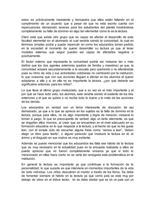 estos es prácticamente inexistente y demuestra que ellos están fallando en el
cumplimiento de un acuerdo que a pesar de que no está escrito cuenta con
repercusiones demasiado severas para los estudiantes del plantel mostrándose
completamente su falta de dominio en algo tan elemental como lo es la lectura.
Claro está que existe otro grupo que es capaz de afectar el desarrollo de esta
facultad elemental en el alumnado el cual vendría siendo la comunidad, la cual en
términos simples podrá y puede repercutir en como los educandos tomen partido
en la sociedad al momento de querer desarrollar su lectura ya que al tener
modelos externos que seguir pueden ser capaz de afectarlos negativa o
positivamente.
El factor externo que representa la comunidad podría ser inclusive tan o más
dañino que los dos agentes anteriores (padres de familia y maestros) ya que, la
comunidad actuará secundariamente a la escuela pero queriendo o no afectándola
pues su ritmo de vida y sus actividades cotidianas no cambiarán por la institución,
lo que ocasiona que con sus acciones lleguen a afectar en los alumnos el querer
adaptarse a ella y si en ella no es importante la lectura, ¿por qué debería ser
significativo entonces para los niños?.
Lo que lleva al último grupo involucrado, que a su vez es el más importante y el
por qué se hace todo esto, los alumnos, este vendría siendo el sustento de los tres
anteriores y el que se quiera o no recibe todo lo bueno y lo malo de las acciones
de los demás.
Los educandos en verdad son un tema interesante de discusión, tal vez
demasiado, ya que a lo que se aprecia en los sujetos es la falta de dominio en la
lectura, porque para ellos, no es algo importante y digno de mención, inclusive lo
toman a juego, lo que es preocupante de verdad; algo un tanto alarmante, es que
se engañan ellos mismos, al creer que se encuentran en el nivel adecuado en su
formación educativa en lo que respecta a la lectura, y el hecho de que no les gusta
leer, con el simple acto de escuchar alguna frase como “vamos a leer”, “deben
elegir un libro para leerlo”, o alguno parecido que involucre la lectura en él, el
ánimo y el disgusto en sus rostros es muy evidente.
Además se puede mencionar que los educandos les falta ese hábito de la lectura
que es muy necesario en la actualidad pues en la encuesta realizada a ellos se
puede apreciar que no fueron completamente sinceros ya que si todo lo
mencionado en ellas fuera cierto no se vería tan arraigada esta problemática en la
institución.
En general la lectura es importante ya que contribuye a la formación de la
personalidad, lo que sucede es que interviene en momentos importantes de la vida
de todo individuo. Los niños descubren el mundo a través de los libros. Se debe
de fomentar siempre el hábito en la lectura ya que como país se está muy por
debajo de otros en el índice lector, no se debe olvidar que se es un país con un
 