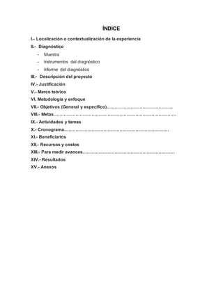 ÍNDICE
I.- Localización o contextualización de la experiencia
II.- Diagnóstico
- Muestra
- Instrumentos del diagnóstico
- Informe del diagnóstico
III.- Descripción del proyecto
IV.- Justificación
V.- Marco teórico
VI. Metodología y enfoque
VII.- Objetivos (General y específico).….…………………………………..
VIII.- Metas…………………………………………………………………………
IX.- Actividades y tareas
X.- Cronograma………………………………………………………………
XI.- Beneficiarios
XII.- Recursos y costos
XIII.- Para medir avances………………………………………………………
XIV.- Resultados
XV.- Anexos
 