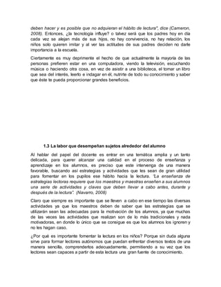 deben hacer y es posible que no adquieran el hábito de lectura", dice (Cameron,
2008). Entonces, ¿la tecnología influye? o talvez será que los padres hoy en día
cada vez se alejan más de sus hijos, no hay convivencia, no hay relación, los
niños solo quieren imitar y al ver las actitudes de sus padres deciden no darle
importancia a la escuela.
Ciertamente es muy deprimente el hecho de que actualmente la mayoría de las
personas prefieren estar en una computadora, viendo la televisión, escuchando
música o haciendo otra cosa, en vez de asistir a una biblioteca, el tomar un libro
que sea del interés, leerlo e indagar en él, nutrirte de todo su conocimiento y saber
que éste te pueda proporcionar grandes beneficios.
1.3 La labor que desempeñan sujetos alrededor del alumno
Al hablar del papel del docente es entrar en una temática amplia y un tanto
delicada, para querer alcanzar una calidad en el proceso de enseñanza y
aprendizaje en los alumnos, es preciso que este intervenga de una manera
favorable, buscando así estrategias y actividades que les sean de gran utilidad
para fomentar en los pupilos ese hábito hacia la lectura. ‘’La enseñanza de
estrategias lectoras requiere que los maestros y maestras enseñen a sus alumnos
una serie de actividades y claves que deben llevar a cabo antes, durante y
después de la lectura’’. (Navarro, 2008)
Claro que siempre es importante que se lleven a cabo en ese tiempo las diversas
actividades ya que los maestros deben de saber que las estrategias que se
utilizarán sean las adecuadas para la motivación de los alumnos, ya que muchas
de las veces las actividades que realizan son de lo más tradicionales y nada
motivadoras, en donde lo único que se consigue es que los alumnos los ignoren y
no les hagan caso.
¿Por qué es importante fomentar la lectura en los niños? Porque sin duda alguna
sirve para formar lectores autónomos que puedan enfrentar diversos textos de una
manera sencilla, comprenderlos adecuadamente, permitiendo a su vez que los
lectores sean capaces a partir de esta lectura una gran fuente de conocimiento.
 