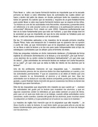 Para llevar a cabo una buena formación lectora es importante que en la escuela
primaria se lleven a cabo diferentes tipos de actividades las cuales deben ser
fuera y dentro del salón de clases, en donde participen tanto los maestros como
todos en general. Es sabido que se necesita y requiere de un gran fortalecimiento
para poder llevar a cabo esa buena formación lectora que se espera en los niños.
‘’La lectura es una de las actividades más frecuentes, necesarias y presentes tanto
en referencia a la vida escolar como en referencia a la participación activa en la
comunidad’’ (Monereo Font, citado en sole 2002). Sabemos perfectamente que
leer es la base fundamental para que todo ser humano, y que éste encaje bien en
la sociedad ya que es importante ver que de la vida escolar se fortalece para así
llevar a cabo una buena convivencia con la sociedad.
De las 15 entrevistas aplicadas a los maestros de la escuela primaria Josefina
Osuna Pérez, hubo una excepción de 3 maestros que no quisieron dar su opinión
o punto de vista, ya que mencionaron que en la asignatura que ellos manejaban
no se lleva a cabo la lectura y no les era para nada indispensable todo el tipo de
estrategias o actividades que se utilizan para el fomento de éstas.
Entre las preguntas incluidas en dicho instrumento destacan ¿Contempla de forma
explícita la animación (fomentación) a la lectura y a la escritura? ¿De qué forma?,
¿Los alumnos de su centro visitan la biblioteca habitualmente? ¿A qué cree que
se deba?, ¿Qué actividades de animación lectora se realizan con cierta frecuencia
en su aula? ¿A qué cree que se deba la falta de interés de los alumnos por la
lectura?
Uno de los profesores menciono en sus respuestas que, ‘’…rescataba los
conocimientos previos de los alumnos todos los días leyéndoles un cuento y con
las actividades permanentes. Y que en ocasiones si se debe al interés que uno
como maestro le va fomentando al alumno y al interés por leer. Que las
actividades son la lectura en voz alta, lectura compartida, punto por punto y lectura
guiada, y para finalizar hacía mención de que en ocasiones los libros no tienen las
imágenes que sean llamativas...’’
Otra de las respuestas que argumento otro maestro es que cuando ya ‘’…realizan
las actividades del gusto por la lectura que muestran los alumnos, y que en
algunas ocasiones visitan la biblioteca ya que estas carecen un poco de libros,
pero que en el aula eso todo eso si se trabaja, cuando utiliza actividades como
canciones, audio cuentos, cuentos del gusto de los alumnos, pues muchas veces
no adquieren un hábito y lo que practican en el aula en su casa no lo realizan..’’
La maestra de inglés hizo mención que en la asignatura que ella impartía ‘’…se
lleva mucho a cabo la lectura, lo cual tiene razón ya que para ella es una de las
bases fundamentales para poder realizar ciertas actividades a la hora de trabajar
con los alumnos…’’
 