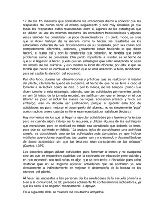 12 De los 15 maestros que contestaron los indicadores dieron a conocer que las
respuestas de dichos tiene el mismo seguimiento y son muy similares ya que
todas las respuestas están relacionadas entre sí, algunas de las estrategias que
se utilizan tal vez los mismos maestros las consideran tradicionalistas y algunas
veces también las consideran un poco desmotivadoras. En cierto modo, se cree
que si dicen trabajar de la manera como lo hacen, los resultados en los
estudiantes deberían de ser favorecedores en su desarrollo, pero las cosas son
completamente diferentes, entonces, ¿realmente están haciendo lo que dicen
hacer?, si fuera así y con la constancia que deberían, no tendría que existir
problemas como se presentan. Otro punto importante a resaltar, es el hecho de
que si lo llegasen a hacer, puede que las estrategias que estén realizando no sean
del interés de los alumnos, y eso merme la labor del docente, por ello, lo que se
tendría que hacer es cambiar el método que se está utilizando, o bien, modificarlo,
para así captar la atención del educando.
Por otro lado, durante las observaciones y prácticas que se realizaron al interior
del plantel, claramente quedó en evidencia, el hecho de que no se lleva a cabo el
fomento a la lectura como se dice, o por lo menos, no los tiempos (diario) que
dicen tomarle a esta estrategia, además, que las actividades permanentes jamás
se ven (al inicio de la jornada escolar), se justifican con que el tiempo en el que
laboran es poco al incluir las clases de inglés, educación artística y física, sin
embargo, eso no debería ser justificación, porque al ejecutar este tipo de
actividades es para mejorar el desempeño del alumno, no es simplemente “paja”
como muchos creen, cuando se tiene esa necesidad por satisfacer (lectura).
Hay momentos en los que si llegan a ejecutar actividades para favorecer la lectura
pero es cuando algún trabajo así lo requiera, y utilizan algunas de las estrategias
que mencionan, pero en realidad no existe esa constancia que debería de tener,
para que se convierta en hábito. ‘’La lectura, lejos de considerarse una actividad
simple, es considerada una de las actividades más complejas, ya que incluye
múltiples operaciones cognitivas, las cuales van a ir creciendo y desarrollándose
de forma automática sin que los lectores sean conscientes de las mismas’’
(Cuetos, 1996)
Los docentes alegan utilizar actividades para fomentar la lectura y no cualquiera
sino las que se encuentran abaladas por la secretaria de educación pero cuándo y
en qué momento son realizadas es algo que se encuentra a discusión pues cabe
destacar que no se llegaron apreciar actividades que se centraran ya sea
directamente o indirectamente en mejorar el desempeño de la lectura de los
alumnos del plantel.
Al hacer las encuestas a las personas de los alrededores de la escuela primaria o
bien a la comunidad, de 20 personas solamente 16 contestaron los indicadores, ya
que los otros 4 se negaron rotundamente a apoyar.
En la siguiente tabla se muestra los resultados arrojados.
 