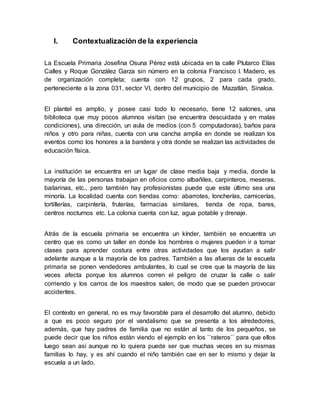 I. Contextualización de la experiencia
La Escuela Primaria Josefina Osuna Pérez está ubicada en la calle Plutarco Elías
Calles y Roque González Garza sin número en la colonia Francisco I. Madero, es
de organización completa; cuenta con 12 grupos, 2 para cada grado,
perteneciente a la zona 031, sector VI, dentro del municipio de Mazatlán, Sinaloa.
El plantel es amplio, y posee casi todo lo necesario, tiene 12 salones, una
biblioteca que muy pocos alumnos visitan (se encuentra descuidada y en malas
condiciones), una dirección, un aula de medios (con 5 computadoras), baños para
niños y otro para niñas, cuenta con una cancha amplia en donde se realizan los
eventos como los honores a la bandera y otra donde se realizan las actividades de
educación física.
La institución se encuentra en un lugar de clase media baja y media, donde la
mayoría de las personas trabajan en oficios como albañiles, carpinteros, meseras,
bailarinas, etc., pero también hay profesionistas puede que este último sea una
minoría. La localidad cuenta con tiendas como: abarrotes, loncherías, carnicerías,
tortillerías, carpintería, fruterías, farmacias similares, tienda de ropa, bares,
centros nocturnos etc. La colonia cuenta con luz, agua potable y drenaje.
Atrás de la escuela primaria se encuentra un kínder, también se encuentra un
centro que es como un taller en donde los hombres o mujeres pueden ir a tomar
clases para aprender costura entre otras actividades que los ayudan a salir
adelante aunque a la mayoría de los padres. También a las afueras de la escuela
primaria se ponen vendedores ambulantes, lo cual se cree que la mayoría de las
veces afecta porque los alumnos corren el peligro de cruzar la calle o salir
corriendo y los carros de los maestros salen, de modo que se pueden provocar
accidentes.
El contexto en general, no es muy favorable para el desarrollo del alumno, debido
a que es poco seguro por el vandalismo que se presenta a los alrededores,
además, que hay padres de familia que no están al tanto de los pequeños, se
puede decir que los niños están viendo el ejemplo en los ``rateros`` para que ellos
luego sean así aunque no lo quiera puede ser que muchas veces en su mismas
familias lo hay, y es ahí cuando el niño también cae en ser lo mismo y dejar la
escuela a un lado.
 