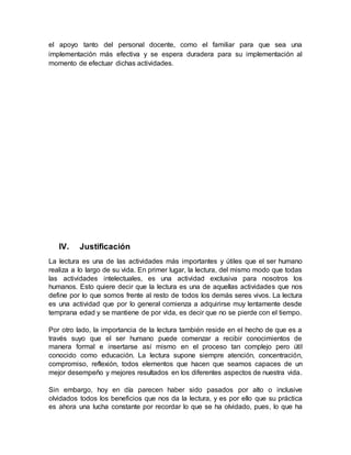 el apoyo tanto del personal docente, como el familiar para que sea una
implementación más efectiva y se espera duradera para su implementación al
momento de efectuar dichas actividades.
IV. Justificación
La lectura es una de las actividades más importantes y útiles que el ser humano
realiza a lo largo de su vida. En primer lugar, la lectura, del mismo modo que todas
las actividades intelectuales, es una actividad exclusiva para nosotros los
humanos. Esto quiere decir que la lectura es una de aquellas actividades que nos
define por lo que somos frente al resto de todos los demás seres vivos. La lectura
es una actividad que por lo general comienza a adquirirse muy lentamente desde
temprana edad y se mantiene de por vida, es decir que no se pierde con el tiempo.
Por otro lado, la importancia de la lectura también reside en el hecho de que es a
través suyo que el ser humano puede comenzar a recibir conocimientos de
manera formal e insertarse así mismo en el proceso tan complejo pero útil
conocido como educación. La lectura supone siempre atención, concentración,
compromiso, reflexión, todos elementos que hacen que seamos capaces de un
mejor desempeño y mejores resultados en los diferentes aspectos de nuestra vida.
Sin embargo, hoy en día parecen haber sido pasados por alto o inclusive
olvidados todos los beneficios que nos da la lectura, y es por ello que su práctica
es ahora una lucha constante por recordar lo que se ha olvidado, pues, lo que ha
 