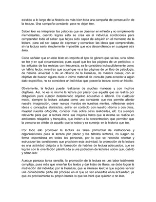 existido a lo largo de la historia es más bien toda una campaña de persecución de
la lectura. Una campaña constante para no dejar leer.
Saber leer es interpretar las palabras que se plasman en el texto y no simplemente
memorizarlas, cuando logras esto se crea en el individuo condiciones para
comprender todo el saber que hayas sido capaz de adquirir en el momento de la
lectura, para así ser capaz de expresar y comunicar las ideas que comprendiste,
sin la lectura seria simplemente imposible que nos desarrollemos en cualquier otra
área.
Cabe señalar que en este texto no importa el tipo de género que se lea, sino cómo
se lee y en qué circunstancias; pues aquel que lee las páginas de un periódico, o
los artículos de las revistas con frecuencia, se le considera indiscutiblemente como
un hábito lector, mientras que aquel que va a las páginas de un libro de psicología,
de historia universal, o de un clásico de la literatura, de manera casual, con el
objetivo de buscar alguna duda o como material de consulta para acceder a algún
dato especifico, no se considera un individuo que posee la lectura como un hábito.
Obviamente, la lectura puede realizarse de muchas maneras y con muchos
objetivos. Así, no es lo mismo la lectura por placer que aquella que se realiza por
obligación para cumplir determinado objetivo educativo o laboral. De cualquier
modo, siempre la lectura actuará como una constante que nos permite alentar
nuestra imaginación, crear nuevos mundos en nuestras mentes, reflexionar sobre
ideas o conceptos abstractos, entrar en contacto con nuestro idioma o con otros,
mejorar nuestra ortografía, conocer más sobre otras realidades, etc. Es siempre
relevante para que la lectura rinda sus mejores frutos que la misma se realice en
ambientes relajados y tranquilos, que inviten a la concentración, que permitan que
la persona se olvide de aquello que lo rodea y se sumerja en la historia que lee.
Por todo ello promover la lectura es tarea primordial de instituciones y
organizaciones pues la lectura por placer y los hábitos lectores, no surgen de
forma espontánea en todas las personas, por lo que se necesita orientar y
estructurar las condiciones que propicien esta actividad, la promoción de la lectura
es una actividad dirigida a la formación de hábitos de lectura adecuados, que se
logran con la orientación planificada a una población de lectores sobre qué, cuánto
y cómo leer.
Aunque parezca tarea sencilla, la promoción de la lectura es una labor totalmente
compleja, pues más que enseñar los textos y dar listas de títulos, se debe lograr la
motivación del individuo por la literatura, que le interese leer; lo que supone vencer
una considerable parte del proceso en el que se ven envueltos en la actualidad, ya
que es precisamente su propio interés lo que los hará que quieran o no leer.
 