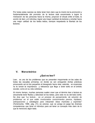 Por todas estas razones se debe tener bien claro que la misión de la promoción y
fundamentalmente del promotor de la lectura está encaminada a lograr la
motivación de las personas hacia la misma, propiciar el vínculo entre el texto, la
acción de leer y el individuo, lograr una mayor cantidad de lectores y orientar hacia
una mejor calidad de los textos leídos, siempre respetando la libertad de los
lectores.
V. Marcoteórico
¿Qué es leer?
Leer, es uno de los problemas que se presentan mayormente en las aulas de
todas las escuelas primarias, en donde se van arraigando dichas prácticas
provocando así en los pequeños el desagrado hacia ésta, además, en ocasiones
no le toman la importancia y relevancia que llega a tener tanto en el ámbito
escolar, como en su vida cotidiana.
Al mismo tiempo, muchas personas suelen creer que el término leer o lectura es
únicamente tener fluidez y velocidad en los textos, pero esto no es del todo cierto.
Se dice que “La lectura… es un proceso de pensamiento, de solución de
problemas en el que están involucrados conocimientos previos, hipótesis,
anticipaciones y estrategias para interpretar ideas implícitas y explícitas”
(Torremocha, 1996, pág. 21); es preciso, que se ponga en juego las diversas
competencias que tiene el individuo para así tener un concepto más claro de lo
que te menciona algún texto.
 