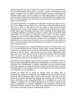 Muchas personas creen que la lectura es aburrida, lo ven única y exclusivamente
para el ámbito laboral, pero están en un error, porque el adentrarse en este
mundo, o tomarlo como un hábito te permite indagar, imaginar y comprender los
diferentes textos, pero al mismo tiempo, no se les puede culpar en el hecho de
verlo así, porque desde hace muchos años se viene teniendo este concepto sobre
ella, y es difícil cambiarlo, pero se debe al poco esfuerzo que en ocasiones se le
llega a dar a éste hábito.
Al continuar analizando y comparando las diferentes concepciones sobre lectura y
leer, se ve reflejado como la lectura no es nada más el recitar las palabras que se
dicen en un texto, va más allá de eso, es donde se debe tener una buena
comprensión de lo que se está leyendo e interpretar lo que te quiere decir el autor;
hacerlo propio, pero es preciso mencionar, que el concepto de leer puede variar
en algunas ocasiones, pero todos van hacia lo mismo, como lo menciona Isabel
Solé (1992) Es un proceso de interacción entre el lector y el texto, proceso
mediante el cual el primero intenta satisfacer los objetivos que guían su lectura …
el significado que un escrito tiene para el lector no es una traducción o réplica del
significado que el autor quiso imprimirle, sino una construcción que implica al
texto, a los conocimientos previos del lector que lo aborda y a los objetivos con
que se enfrenta a aquel.
Otro de los conceptos que se pueden analizar es el que nos menciona que “Leer
es en parte descubrir nuevos mundos, nuevas ideas, nuevas propuestas pero
también es una actividad que nos permite redescubrir lo que sabemos, lo que nos
inquieta, lo que nos gusta… quien así lee es un buen lector”. (Altamirano, 2003,
pág. 129). Es por eso, que para tomar el hábito por la lectura, sería conveniente
partir de textos que sean de interés propio en donde poco a poco vayan
adentrándose en este otro mundo llamado, lectura.
Al observar los tres conceptos que se tienen se puede ver claramente, como en
ellos se busca desarrollar la habilidad de comprensión en los lectores, poner en
manifiesto sus conocimientos y diversas habilidades que les permitirá mayor
autonomía y saberes, en donde se percibe un objeto de enseñanza que se verá tal
vez mayormente en las escuelas, pero que ésta repercutirá de manera favorable
en el individuo y su vida en general.
Siempre es sabido que la lectura se concibe como una puerta hacia el
conocimiento, y ayuda en el desarrollo de la inteligencia de los individuos; muchos
creen que solo las personas cultas son las únicas que leen, pero esto no es así,
porque es una de las prácticas más antiguas que se tienen y de la cual se debe
seguir alimentando, pero, desgraciadamente en la actualidad se ve aún más
rezagada y sustituida por los medios tecnológicos que en vez de ayudar, lo que
hacen es perjudicar el desarrollo intelectual de los pequeños y de todas las
personas en general; porque si se le diera el uso debido, otra cosa sería, pero en
vez de eso, lo que hace es mermar el aprendizaje de todos.
 