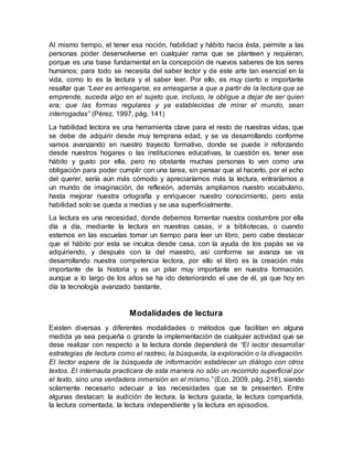 Al mismo tiempo, el tener esa noción, habilidad y hábito hacia ésta, permite a las
personas poder desenvolverse en cualquier rama que se planteen y requieran,
porque es una base fundamental en la concepción de nuevos saberes de los seres
humanos; para todo se necesita del saber lector y de este arte tan esencial en la
vida, como lo es la lectura y el saber leer. Por ello, es muy cierto e importante
resaltar que “Leer es arriesgarse, es arriesgarse a que a partir de la lectura que se
emprende, suceda algo en el sujeto que, incluso, le obligue a dejar de ser quien
era; que las formas regulares y ya establecidas de mirar el mundo, sean
interrogadas” (Pérez, 1997, pág. 141)
La habilidad lectora es una herramienta clave para el resto de nuestras vidas, que
se debe de adquirir desde muy temprana edad, y se va desarrollando conforme
vamos avanzando en nuestro trayecto formativo, donde se puede ir reforzando
desde nuestros hogares o las instituciones educativas, la cuestión es, tener ese
hábito y gusto por ella, pero no obstante muchas personas lo ven como una
obligación para poder cumplir con una tarea, sin pensar que al hacerlo, por el echo
del querer, sería aún más cómodo y apreciaríamos más la lectura, entraríamos a
un mundo de imaginación, de reflexión, además ampliamos nuestro vocabulario,
hasta mejorar nuestra ortografía y enriquecer nuestro conocimiento, pero esta
habilidad solo se queda a medias y se usa superficialmente.
La lectura es una necesidad, donde debemos fomentar nuestra costumbre por ella
día a día, mediante la lectura en nuestras casas, ir a bibliotecas, o cuando
estemos en las escuelas tomar un tiempo para leer un libro, pero cabe destacar
que el hábito por esta se inculca desde casa, con la ayuda de los papás se va
adquiriendo, y después con la del maestro, así conforme se avanza se va
desarrollando nuestra competencia lectora, por ello el libro es la creación más
importante de la historia y es un pilar muy importante en nuestra formación,
aunque a lo largo de los años se ha ido deteriorando el use de él, ya que hoy en
día la tecnología avanzado bastante.
Modalidades de lectura
Existen diversas y diferentes modalidades o métodos que facilitan en alguna
medida ya sea pequeña o grande la implementación de cualquier actividad que se
dese realizar con respecto a la lectura donde dependerá de “El lector desarrollar
estrategias de lectura como el rastreo, la búsqueda, la exploración o la divagación.
El lector espera de la búsqueda de información establecer un diálogo con otros
textos. El internauta practicara de esta manera no sólo un recorrido superficial por
el texto, sino una verdadera inmersión en el mismo.” (Eco, 2009, pág. 218), siendo
solamente necesario adecuar a las necesidades que se te presenten. Entre
algunas destacan: la audición de lectura, la lectura guiada, la lectura compartida,
la lectura comentada, la lectura independiente y la lectura en episodios.
 