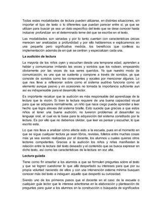 Todas estas modalidades de lectura pueden utilizarse, en distintas situaciones, sin
importar el tipo de texto o lo diferentes que puedan parecer entre sí, ya que se
utilizan para buscar ya sea un dato especifico del texto que se dese conocer hasta
inclusive profundizar en el determinado teme del que se escribe en el texto.
Las modalidades son variadas y por lo tanto cuentan con características únicas
merecen ser analizadas a profundidad y por ello hablaremos e explicaremos en
una pequeña pero significativa medida, los beneficios que conlleva su
implementación además de en qué se centran y especializan cada una.
La audición de lectura
La mayoría de los niños oyen y escuchan desde una temprana edad, aprenden a
hablar y comunicarse imitando las voces y sonidos que los rodean, empezando
obviamente por las voces de sus seres queridos. Ya que nuestro modo de
comunicación, es uno que se sustenta y compone a través de sonidos, ya que
consiste de sonidos como las consonantes y vocales por mencionar algunos. Lo
que nos lleva a reflexionar sobre como el sistema auditivo funciona como un
elemento aunque pasivo y en ocasiones no tomada la importancia suficiente aun
así es indispensable para el desarrollo lector.
Es importante recalcar que la audición es más responsable del aprendizaje de la
lectura que la visión. Si bien la lectura requiere de una buena capacidad visual
para que se adquiera normalmente, un niño que nace ciego puede aprender a leer
hecho que logra atreves del sistema braille. Esto sucede que gracias a que estos
niños al tener una buena audición, no tuvieron problemas al desarrollar su
lenguaje oral, el cual es la base para la adquisición del sistema constituido por la
lectura. Es por ello que no debemos olvidar, que leer es pensar y escuchar, lo que
escrito esta.
Lo que nos lleva a analizar cómo afecta esto a la escuela, pues en el momento en
que se sigue cualquier lectura ya sean libros, revistas, folletos entre muchas cosas
más ya sea siendo realizadas por el docente, los alumnos u cuales quieras otros
lectores competentes. Gracias a la audición los niños y niñas manifiestan la
relación entre la lectura del texto deseado y el contenido que se busca expresar en
dicho texto, así como las características de la lectura en voz alta.
Lectura guiada
Tiene como fin enseñar a los alumnos a que se formulen preguntas sobre el texto
y que se logren cuestionar lo que allá despertado su intereses para que por su
propia voluntad naciendo de ellos y con una intervención externa mínima busquen
conocer más del texto e indaguen aquello que despertó su curiosidad.
Siendo uno de los primeros pasos que el docente en el caso de la escuela o
cualquier guía lector que le interese adentrarse en la elaboración y planteación de
preguntas para guiar a los alumnos en la construcción o búsqueda de significados
 