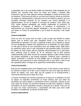 y respuestas que a las que deseen darles una respuesta, estas preguntas son de
distintos tipo variando tanto como los textos que existen y existirán ellas
conducirán a que los niños apliquen diversas estrategias o teorías de lectura para
su resolución “Toda teoría del texto es una teoría de la lectura, donde se combinan
los rasgos de intertextualidad y estructura con los de infinitud y apertura, que nos
resultarán familiares después de los capítulos que hemos dedicado a la
hipertextualidad. De ahí se llegaría al concepto de narrativa.” (Eco, 2009, pág.
218): siendo algunas estrategias que podrían implementar la predicción, la
anticipación, el muestreo, la inferencia, el monitoreo, la confirmación y la
autocorrección por mencionar algunas estrategias a las que podrían recurrir ya
que tienen un mundo de posibilidades y por lo tanto de opciones a las cuales
recurrir.
Lectura compartida
Como se dice “En equipo todo es mejor” y esto es algo que también se puede
aplicar para la lectura pues esta modalidad brinda a los alumnos con la
oportunidad de aprender a no solo a cuestionar el texto, sino a hacerlo en equipo
con sus semejantes compartir esa experiencia en su desarrollo. En cada equipo,
un niño guía la lectura de sus compañeros para que trabajen juntos, fallan juntos,
se cuestionen juntos, pero lo más importante es que aprenden juntos. Al principio,
los líderes de cada equipo aplican preguntas proporcionadas por su guía lector,
pero conforme pasa el tiempo ya no es necesario que el guía propicie
cuestionamientos pues ellos mismos los empiezan elaborar y ellos mismos buscan
sus propias respuestas a sus propias preguntas. Conforme crece y aprende el
equipo comienzan a comentar no solo detalles que no entienden sino toda la
información que proporciona el texto verificando todo lo que saben y todo lo que
han aprendido juntos a lo largo de su experiencia conociéndolo en equipo.
Lectura Comentada
Este tipo de modalidad tiene como finalidad como en las demás, el que nazca en
los alumnos el deseo de la leer y que la valoren no solo como algo que tienen la
opción de realizar, sino como algo que los ayudara en su enriquecimiento y
crecimiento personal para lo largo de su vida.
La lectura comentada nos permite centrarnos en el grupo en su totalidad y no solo
en alguien es específico permitiendo un mayor alcance para que todos los
educandos por turnos tengan su oportunidad de leer y participar, además de que
sean capaz de formular sus opiniones después de cada turno, llegando a realizar
comentarios de forma espontánea durante y después de la lectura. Para que así
se logre una mejor comunicación y comprensión del texto pues todos están
brindando y compartiendo su opinión de dicho texto.
Lectura independiente
 