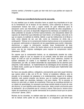 enorme cambio y fomentar tu gusto por leer más de lo que podrías ser capaz de
imaginar.
Cómo se concibe la lectura en la escuela.
Es una realidad que el centro educativo tiene un papel muy importante en lo que
es la fomentación de la lectura en los alumnos, como sabemos la lectura y la
comprensión lectora han sido y siguen siendo de gran relevancia para la
educación como una herramienta clave para el desarrollo de otras asignaturas y
de información, así como el desarrollo integral de los individuos; en realidad lo que
debe pretender la escuela es formar buenos lectores y los educadores deben ser
capaces de determinar que entienden por buen lector, sin embargo, esto solo es lo
que se espera, la realidad es distinta, debido a que las instituciones no lo llevan a
cabo como debería de ser, por ello, como se menciona en dicha cita a
continuación “Educar en la comprensión lectora implica educar en la comprensión
en general, estimulando el desarrollo de las capacidades para recibir, interpretar,
discriminar y juzgar la información recibida, base fundamental de todo
pensamiento analítico y crítico. De hecho educar en la discusión es aconsejado
como una de las mejores estrategias para mejorar la comprensión lector”.
(Alvermann, 2003)
Se supone que la comprensión lectora, se va adquiriendo durante los ciclos
escolares, según lo que se requiere en el currículo, debe de tener una escala
según el nivel en que se encuentre el niño, pero como sabemos, muchos se
quedan atrasados en cuanto a su habilidad de lectura, y esta afecta a su
comprensión, por ello, se deben desarrollar las capacidades de los alumnos para
adquirirla. Cabe destacar, la implementación de estrategias de los docentes, para
un hábito lector, puesto que el maestro es el pilar principal para implementar esta
habilidad en ellos.
Se hace una escuela pública y obligatoria, precisamente para todo aquel individuo
que quiera entrar a ella, con el fin de formar al ciudadano reflexivo, pero la
escuela no ha acabado de adaptarse a lo contemporáneo, siguen en la antigua
tradición, solo quieren enseñar una técnica, que en muchas ocasiones para el
educando suelen ser aburridas, tediosas y de poco interés. “En la escuela, la
lectura es ante todo un objeto de enseñanza. Para que se constituya también en
un objeto de aprendizaje, es necesario que tenga sentido desde el punto de vista
del alumno, lo cual significa entre otras cosas que debe cumplir una función para
la realización de un propósito que él conoce y valora. Para que la lectura como
objeto de enseñanza no se aparte demasiado de la práctica social que se quiere
comunicar”. (lerner, 2001)
Muchos de los docentes, no realizan este tipo de prácticas en su aula de clases
ven la lectura como parte de una asignatura o un asignatura que tienen que
 