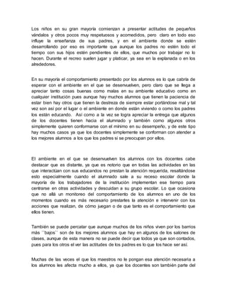Los niños en su gran mayoría comienzan a presentar actitudes de pequeños
vándalos y otros pocos muy respetuosos y acomedidos, pero claro en todo eso
influye la enseñanza de sus padres, y en el ambiente donde se estén
desarrollando por eso es importante que aunque los padres no estén todo el
tiempo con sus hijos estén pendientes de ellos, que muchos por trabajar no lo
hacen. Durante el recreo suelen jugar y platicar, ya sea en la explanada o en los
alrededores.
En su mayoría el comportamiento presentado por los alumnos es lo que cabría de
esperar con el ambiente en el que se desenvuelven, pero claro que se llega a
apreciar tanto cosas buenas como malas en su ambiente educativo como en
cualquier institución pues aunque hay muchos alumnos que tienen la paciencia de
estar bien hay otros que tienen la destreza de siempre estar portándose mal y tal
vez son así por el lugar o el ambiente en donde están viviendo o como los padres
los están educando. Así como a la vez se logra apreciar la entrega que algunos
de los docentes tienen hacia el alumnado y también como algunos otros
simplemente quieren conformarse con el mínimo en su desempeño, y de este tipo
hay muchos casos ya que los docentes simplemente se conforman con atender a
los mejores alumnos a los que los padres si se preocupan por ellos.
El ambiente en el que se desenvuelven los alumnos con los docentes cabe
destacar que es distante, ya que es notorio que en todas las actividades en las
que interactúan con sus educandos no prestan la atención requerida, resaltándose
esto especialmente cuando el alumnado sale a su receso escolar donde la
mayoría de los trabajadores de la institución implementan ese tiempo para
centrarse en otras actividades y descuidan a su grupo escolar. Lo que ocasiona
que no allá un monitoreo del comportamiento de los alumnos en uno de los
momentos cuando es más necesario prestarles la atención e intervenir con los
acciones que realizan, de cómo juegan o de que tanto es el comportamiento que
ellos tienen.
También se puede percatar que aunque muchos de los niños viven por los barrios
más ``bajos`` son de los mejores alumnos que hay en algunos de los salones de
clases, aunque de esta manera no se puede decir que todos ya que son contados,
pues para los otros el ver las actitudes de los padres es lo que los hace ser así.
Muchas de las veces el que los maestros no le pongan esa atención necesaria a
los alumnos les afecta mucho a ellos, ya que los docentes son también parte del
 