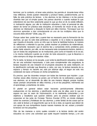 terminar, por lo contrario, el tener esta práctica, les permite al docente tener niños
más reflexivos, donde puedan interpretar y producir textos, posteriormente, por la
falta de esta práctica de lectura, a los alumnos no les interesa o no les parece
divertido leer por el simple querer, les parece aburrido o cuando realizan lo que
entendieron de ese libro solamente pasan lo que ya dice en él, no existe reflexión,
ni motivación alguna, por ello la institución educativa y todo el personal de ella,
deben de tomar en práctica esta disciplina, al momento de iniciar el día, así los
alumnos se interesaran y después lo harán por ellos mismos, “Conseguir que los
alumnos aprendan a leer correctamente es uno de los múltiples retos que la
escuela debe afrontar” (Sóle, pág. 27)
Porque saber leer, poder leer y querer leer es necesario para la formación de los
alumnos, ya que no solo ésta pertenece a español, si no a todas la asignaturas
que imparta el docente, como un niño que no tiene la habilidad lectora, la manera
de reflexionar o entender lo que lee, puede resolver un problema de matemáticas,
es sumamente necesario que el alumno lea y comprenda dicho problema para
poder darle solución, por ello, es tan necesaria esta competencia lectora, debido a
que en todas las asignaturas se ve involucrada, pero como el maestro no lo ve así,
o la misma institución cuando es el pilar de toda educación y que la llevamos a
cabo siempre a lo largo de nuestras vidas .
Por lo tanto, la lectura en la escuela, y por ende la planificación educativa, no debe
de ser una actividad improvisada, o solo para complementar otra asignatura, la
lectura requiere de una inclusión en el proyecto educativo de cada institución, en
la planificación curricular que llevamos a cabo, por eso, la lectura necesita de su
espacio y tiempo no hacerlo así, solo por abarcar algo, el seguir así solo nos
condenará de nuevo al fracaso en dicha competencia.
Es preciso, que los docentes rompan con todas las barreras que impiden y que
muchas veces ellos mismos se ponen, por el hecho de no esforzarse y apoyar a
sus alumnos, en el desarrollo de ellos de una manera integral, porque muchas
veces piensan únicamente en ellos mismos, y no en los pequeños, mermando así
el aprendizaje y enseñanza de estos.
El plantel en general deben estar haciendo periódicamente diferentes
evaluaciones en los alumnos, y planificando cada una de ellas, pero lo que se
espera es que no sean de improvisación, si no realmente conscientes y con
objetivos y resultados que quieran obtener, pero es preciso analizar que en
ocasiones en las junta de Consejo Técnico Escolar (CTE), en donde dialogan
sobre los avances y fortalezas de sus alumnos, y entre tantas de las cosas que se
ven, está la lectura y el seguimiento que se le da a ésta, se supone que deben de
con apoyo de sus compañeros buscar nuevas maneras de ver, actuar y concebir
la lectura con los pequeños.
Otro de las maneras a como sueles concebir a la lectura dentro del centro
educativo es como una actividad que suele requerir bastante tiempo, y en una
 