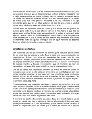 jornada escolar no alcanzaría o no se podría hacer como el docente quisiera, pero
es necesario entender que es fundamental que se le dé el tiempo necesario y de
la mejor manera posible, no buscar pretextos para no trabajarlo, porque es uno de
los pilares para todas las áreas de trabajo. A su vez, pedir el apoyo a los padres
de familia para que esta práctica trascienda a la vida cotidiana y se siga
fomentando para que en un futuro próximo les sea de gran ayuda y utilidad;
porque es un hábito que nunca va a dejar de ser importante.
Muchas veces es importante tomar en cuenta que es lo que más les gusta a los
alumnos para poder leer, ya que ellos se van por lo más fácil y lo que más les
agrada pues muchas de las veces van concibiendo la lectura a manera de estar
leyendo cuentos cortos, en donde encuentran una motivación o se imaginan que
están pasando por lo que el cuento les dice. Esto es muy importante pues así se
van formando parte de algunas estrategias que en algún momento los docentes
deben de utilizar al momento de estar en clases.
Estrategias de lectura
Son solamente una vía que necesitan los alumnos para instruirlos por el camino
de ser unos buenos lectores y poder llevar a cabo una buena construcción de
conocimientos. Existen tres tipos de estrategias las cuales son las más
reconocidas: muestro, predicción, y formulación de indiferencias. Leer es una de
las mejores maravillas que existen para todos los niños, es adquirir conocimientos
de nuevos mundos y lugares desconocidos que al momento de leer los
transportan y los hacen feliz, pues también se crea la imaginación en ellos.
Una de las partes más importantes al hablar de lectura es tomar en cuenta las
estrategias que se van a estar utilizando al momento de estar trabajando con ellas
en las escuelas primarias, ya que estas son muy importantes pues en diversos
ámbitos ayudan en el fortalecimiento del aprendizaje de los educandos. ´´La
escuela puede promover estrategias de lectura y promover su regular empleo´´
(Altamirano, 2003, pág. 124)
Como docente es muy importante mencionar lo que son las estrategias de lectura,
como y cuando se deben utilizar al momento de estar con el grupo. Antes de llevar
a cabo una de las estrategias debemos de tomar en cuenta lo que estas son y qué
beneficios como docente nos traen al momento de estarlas llevando a la práctica,
ya que esta siempre trae consigo cosas buenas para poder enriquecer la lectura y
hacerla de forma más amena y agradable a los niños.
Al momento de asistir a la primaria es preciso llevar bien manifestado lo que se
tomará en cuenta para que el alumno se interese al momento de leer, que estas
estrategias le resulten de lo más agradables y que se motiven al estar haciendo la
lectura. Es importante tomar en cuenta que la lectura se aprende en la escuela
 