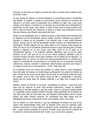 primaria, ya que este es el lugar en donde los niños se sienten más confiados para
comenzar a leer.
Ya que aparte de mejorar, la lectura fortalece la comprensión lectora, la facilidad
del dialogo, la palabra y amplia el conocimiento de los alumnos al momento de
referirse a un tema, pues la capacidad de la reflexión es algo mas y que viene
incluido en la lectura. La lectura es un proceso en el cual ellos van construyendo el
significado de las cosas, para darles un valor al final, pues en este proceso solo
lleva a cabo la función dos personas: el lector y el texto, que únicamente son los
dos que factores que influyen para poder leer bien.
Dentro de las estrategias que se deben de llevar a cabo dentro de la escuela está
la utilización de las tecnologías, porque existen diversos métodos que ayudan a
rescatar el interés de los pequeños y los adentra más a este mundo llamado
lectura. Aunque hoy en día las tecnologías ayudan mucho a la implementación de
estrategias, también algunas de las veces estas no son buenas pues porque los
niños de hoy en de la actualidad solamente buscan lo que más les guste y el estar
leyendo y jugando no es tan común para ellos como lo es el estar en la
computadora jugando, o en cualquier aparato electrónico que se use en estos
tiempos, es por ello que tal vez no es tan buena influencia utilizarlos, pero el
docente siempre de tener ideas para mantener vivo el interés en los alumnos.´´La
estrategia tiene en común con todos los demás procedimientos su utilidad para
regular la actividad de las personas en la medida que en su aplicación permite
seleccionar, evaluar, persistir o abandonar determinadas acciones para llegar a
conseguir la meta que nos proponemos´´ (Valls, 1990, pág. 59)
Es importante tomar en cuenta que también se deben llevar a cabo estrategias
fuera del salón del clases, en donde tengan participación los padres de familia, ya
que muchas de las veces el que estén con los hijos es una buena motivación para
los pupilos, pues el ver a los padres cerca de ellos y ayudándoles a aprender
hacen que las cosas sean de manera diferente y se haga más el gusto por la
lectura.
Algunos padres de familia al escuchar ´´estrategias de lectura´´ creen que sirve
para que los alumnos ya sean unos lectores autónomos, cuando en realidad
solamente el docente ayudara a que lea mejor, como se mencionó anteriormente
es importante que los padres también siempre estén pendiente de la lecturas de
sus hijos pues está de más decir que son factores fundamentales para la buena
lectura que ellos estarán teniendo. Es importante que ellos sepan que las
estrategias de lectura simplemente sirven para enseñar a leer a los niños.
Con lo anterior se hace mención a que las estrategias de lectura son una de las
bases más fundamentales tanto para el docente como para los alumnos, pues
nosotros buscamos el cómo captar la atención de los educando para que sepan
leer, y ellos quieren aprender de manera divertida, pues que para la mayoría de
los alumnos se les hace aburrido leer mucho y que no sea de su agrado.
 