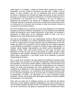 poder logarlo, los docentes y padres de familia deben proporcionar recursos y
actividades, así como, prestar la importancia que ésta tiene, y ayudar a que se
genere un buen ambiente, que sea un estimulante para que los pequeños
comiencen a interesarse por la lectura y la hagan así, parte de su vida; así como lo
menciona La Secretaria de Estado de Educación y Formación Profesional (2011)
El profesorado y el alumnado son los colectivos a los que se dirigen con
preferencia las iniciativas y los apoyos de la biblioteca escolar, estos deben
contemplar también a las familias, pues todo el esfuerzo que se hace para buscar
su implicación en la formación del alumnado en tanto que lectores, favorece la
consecución de resultados positivos.
Uno de los objetivos que se pretende con el uso de la biblioteca en una institución
educativa es el formar individuos competentes en el uso eficiente de los diferentes
medios de información que te pueda proporcionar, y para lograr, es importante ir
fomentando el hábito lector en los estudiantes, donde la visita y uso de la
biblioteca sea un medio fundamental para lograrlo.
Pero que es una biblioteca sin lo más indispensable, los libros, ellos son el alma y
el corazón de la biblioteca, son y serán considerados siempre como vínculos que
te unen a tu cultura junto con muchos aspectos más no deteniéndose en uno solo,
pueden ser objeto de uso personal o de uso profesional, pero cuando pertenecen
a una biblioteca ya sea pública o escolar es su hogar, el lugar donde puedes ir a
visitarlos, donde trabajan desempeñando una función social indispensable con
respecto al factor lector; esto puede decirse de toda clase de libros, pero
tratándose de libros de texto que en forma gratuita es posible acceder a ellos,
representan un bien colectivo, destinado al servicio del pueblo y del país. Por ese
simple hecho corresponden a una función social de la enseñanza y promoción
indispensable de la lectura.
Pero a pesar de la importancia de estos aspectos las bibliotecas escolares deben
ofrecer mucho más que libros, ya que debe ser realmente un lugar de reunión para
los estudiantes, en el cual se pueden explorar y debatir ideas “El tratamiento de la
lectura como eje transversal y una adecuada conceptualización de la biblioteca
escolar son ahora más necesarios que nunca” (profesional, 2011, pág. 7), en el
manifiesto de la UNESCO en 1994 sobre las bibliotecas públicas, reconocen que
la participación constructiva y la consolidación de la democracia dependen tanto
de una educación agradable como de un acceso libre y sin límites al conocimiento,
el pensamiento, la cultura y la información, por lo cual la biblioteca escolar
contribuye a formar una sociedad más democrática mediante el acceso equitativo
al conocimiento y a la información.
Claro está que lograr que la biblioteca escolar sea una institución del sistema
social que no solo organice materiales bibliográficos y los pone a disposición de
una comunidad educativa después de todo “Las bibliotecas escolares constituyen,
uno de los instrumentos que apoyan la adquisición de las competencias claves
 