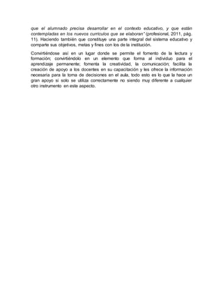 que el alumnado precisa desarrollar en el contexto educativo, y que están
contempladas en los nuevos currículos que se elaboran” (profesional, 2011, pág.
11). Haciendo también que constituye una parte integral del sistema educativo y
comparte sus objetivos, metas y fines con los de la institución.
Convirtiéndose así en un lugar donde se permite el fomento de la lectura y
formación; convirtiéndolo en un elemento que forma al individuo para el
aprendizaje permanente; fomenta la creatividad, la comunicación; facilita la
creación de apoyo a los docentes en su capacitación y les ofrece la información
necesaria para la toma de decisiones en el aula, todo esto es lo que la hace un
gran apoyo si solo se utiliza correctamente no siendo muy diferente a cualquier
otro instrumento en este aspecto.
 