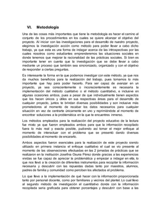 VI. Metodología
Una de las cosas más importantes que tiene la metodología es hacer el camino al
conjunto de los procedimientos en los cuales se quiere alcanzar el objetivo del
proyecto. Al iniciar con las investigaciones para el desarrollo de nuestro proyecto,
elegimos la investigación acción como método para poder llevar a cabo dicho
trabajo, ya que esta es una forma de indagar acerca de las introspectivas por las
cuales nosotros como estudiantes emprenderemos las situaciones sociales en
donde tenemos que mejorar la racionalidad de las prácticas sociales. Si bien es
importante tener en cuenta que la investigación que se debe llevar a cabo
mediante un proceso que también sea sincronizado, organizado y con el objetivo
de responder a ciertas preguntas.
Es interesante la forma en la que podemos investigar con este método, ya que nos
da muchos beneficios para la realización del trabajo, pues tomamos lo más
importante que hay para poder hacerlo. Para ser capaz de avanzar en un
proyecto, ya sea conscientemente o inconscientemente es necesaria la
implementación del método cualitativo o el método cuantitativo, e inclusive en
algunas ocasiones ambos, pues a pesar de que individualmente tienen aspectos
que los hacen únicos y útiles en sus respectivas áreas para el desarrollo de
cualquier proyecto, juntos te brindan diversas posibilidades y son inclusive más
prometedores al momento de recabar los datos necesarios para cualquier
situación en vez de centrarte únicamente en uno y reprimiéndote al momento de
encontrar soluciones a la problemática en la que te encuentres inmerso.
Los métodos empleados para la realización del proyecto educativo de la lectura
fue mixto ya que fueron empleados ambos para que la información recopilado
fuera lo más real y exacta posible, pudiendo así tomar el mejor enfoque al
momento de interactuar con el problema que se presentó dando diversas
posibilidades al momento de encararlo.
Ambos aspectos fueron esenciales para la realización de este proyecto siendo
utilizado en primera instancia el enfoque cualitativo el cual se vio presente al
momento de las observaciones efectuadas en las 2 jornadas de prácticas que se
realizaron en la institución Josefina Osuna Pérez donde gracias a las experiencias
vividas se fue capaz de apreciar la problemática y empezar a indagar en ella, lo
que nos llevó a la creación de diferentes instrumentos para recopilar la información
necesaria y descubrir con las repuestas dadas tanto por maestros, alumnos,
padres de familia y comunidad como perciben los afectados el problema.
Lo que llevo a la implementación de qué hacer con la información proporcionada
tanto por personal docente, como por familiares y vecinos del plantel. Lo cual llevo
al segundo método de investigación el cuantitativo donde con la información
recopilada seria graficada para obtener porcentajes y descubrir con base a las
 