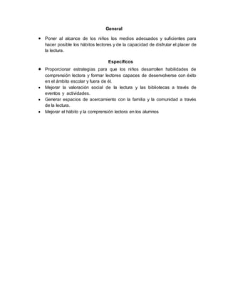 General
 Poner al alcance de los niños los medios adecuados y suficientes para
hacer posible los hábitos lectores y de la capacidad de disfrutar el placer de
la lectura.
Específicos
 Proporcionar estrategias para que los niños desarrollen habilidades de
comprensión lectora y formar lectores capaces de desenvolverse con éxito
en el ámbito escolar y fuera de él.
 Mejorar la valoración social de la lectura y las bibliotecas a través de
eventos y actividades.
 Generar espacios de acercamiento con la familia y la comunidad a través
de la lectura.
 Mejorar el hábito y la comprensión lectora en los alumnos
 