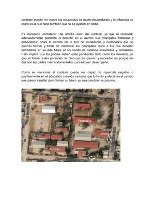 contexto escolar en donde los educandos se están desarrollando y la influencia de
estos es la que hace también que no se ayuden en nada.
Es necesario considerar una amplia visón del contexto ya que el conocerlo
adecuadamente permitirá el detectar en el alumno sus principales fortalezas y
debilidades; poner la mirada en el tipo de ciudadanas y ciudadanos que se
querrán formar y tratar de identificar los principales retos a los que deberán
enfrentarse en su vida futura en un mundo de cambios acelerados y constantes.
Esto implica que los padres deben estar pendientes tanto como los maestros, ya
que el formar estas personas de bien que se quieren y necesitan es porque los
dos son las partes más fundamentales para el buen desempeño.
Como se menciona el contexto puede ser capaz de repercutir negativa o
positivamente en el educando creando cambios que lo harán y afectaran el camino
que quiera transitar para formar su futuro ya sea para bien o para mal.
 