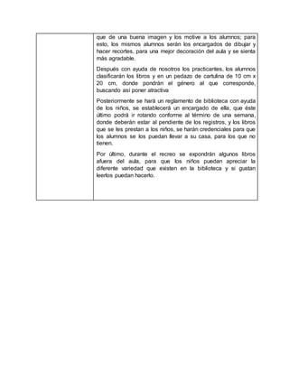 que de una buena imagen y los motive a los alumnos; para
esto, los mismos alumnos serán los encargados de dibujar y
hacer recortes, para una mejor decoración del aula y se sienta
más agradable.
Después con ayuda de nosotros los practicantes, los alumnos
clasificarán los libros y en un pedazo de cartulina de 10 cm x
20 cm, donde pondrán el género al que corresponde,
buscando así poner atractiva
Posteriormente se hará un reglamento de biblioteca con ayuda
de los niños, se establecerá un encargado de ella, que éste
último podrá ir rotando conforme al término de una semana,
donde deberán estar al pendiente de los registros, y los libros
que se les prestan a los niños, se harán credenciales para que
los alumnos se los puedan llevar a su casa, para los que no
tienen.
Por último, durante el recreo se expondrán algunos libros
afuera del aula, para que los niños puedan apreciar la
diferente variedad que existen en la biblioteca y si gustan
leerlos puedan hacerlo.
 